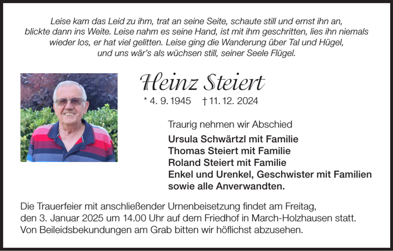 <p>Leise kam das Leid zu ihm, trat an seine Seite, schaute still und ernst ihn an,<br />blickte dann ins Weite. Leise nahm es seine Hand, ist mit ihm geschritten, lies ihn niemals<br />wieder los, er hat viel gelitten. Leise ging die Wanderung über Tal und Hügel,<br />und uns wär’s als wüchsen still, seiner Seele Flügel.</p><p>Heinz Steiert<br />* 4. 9. 1945</p><p>† 11. 12. 2024</p><p>Traurig nehmen wir Abschied<br />Ursula Schwärtzl mit Familie<br />Thomas Steiert mit Familie<br />Roland Steiert mit Familie<br />Enkel und Urenkel, Geschwister mit Familien<br />sowie alle Anverwandten.<br />Die Trauerfeier mit anschließender Urnenbeisetzung findet am Freitag,<br />den 3. Januar 2025 um 14.00 Uhr auf dem Friedhof in March-Holzhausen statt.<br />Von Beileidsbekundungen am Grab bitten wir höflichst abzusehen.</p>