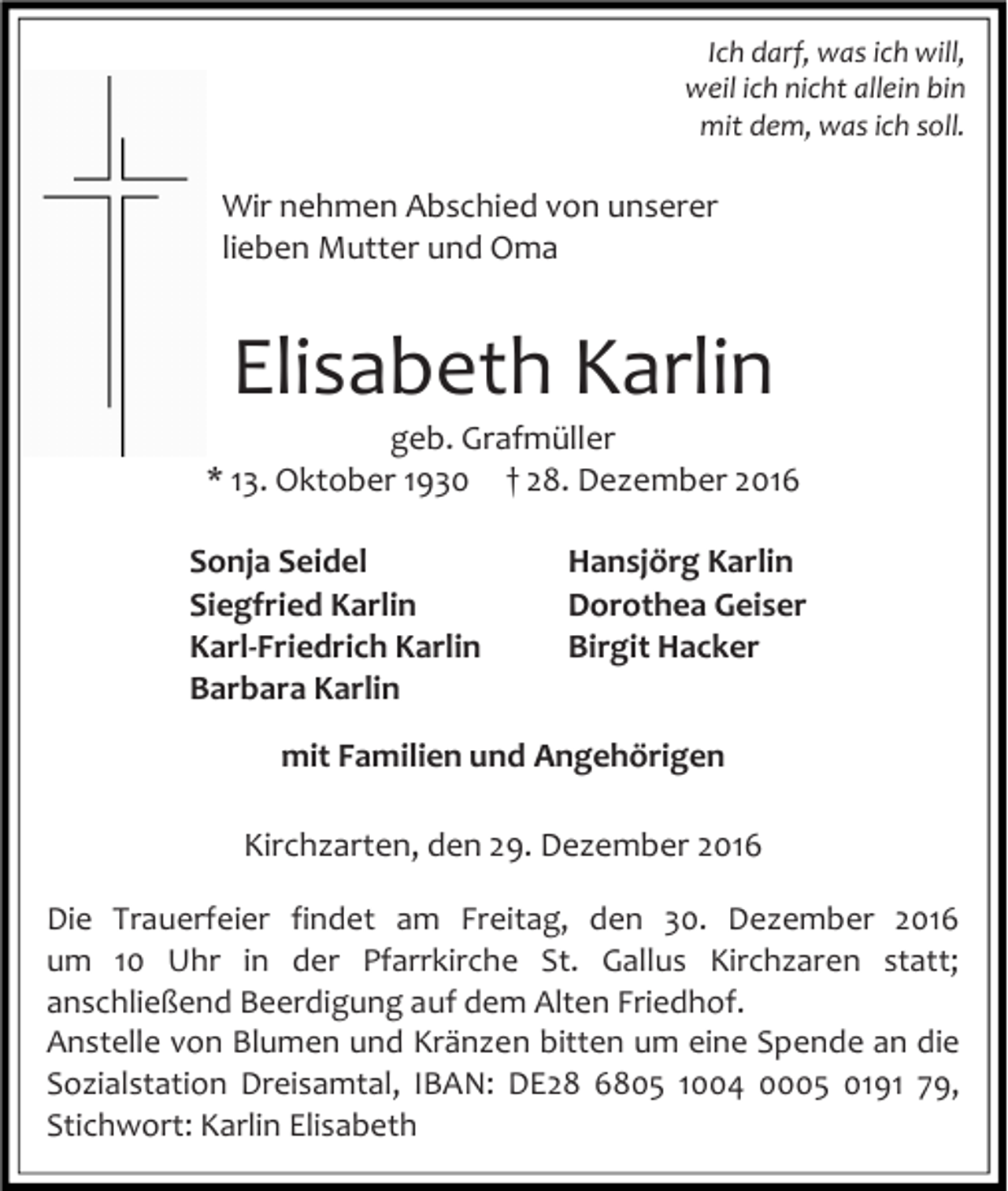 <p>Ich darf, was ich will,<br />weil ich nicht allein bin<br />mit dem, was ich soll.</p><p>Wir nehmen Abschied von unserer<br />lieben Mutter und Oma</p><p>Elisabeth Karlin<br />geb. Grafmüller<br />* 13. Oktober 1930 † 28. Dezember 2016<br />Sonja Seidel<br />Siegfried Karlin<br />Karl-Friedrich Karlin<br />Barbara Karlin</p><p>Hansjörg Karlin<br />Dorothea Geiser<br />Birgit Hacker</p><p>mit Familien und Angehörigen<br />Kirchzarten, den 29. Dezember 2016<br />Die Trauerfeier findet am Freitag, den 30. Dezember 2016<br />um 10 Uhr in der Pfarrkirche St. Gallus Kirchzaren statt;<br />anschließend Beerdigung auf dem Alten Friedhof.<br />Anstelle von Blumen und Kränzen bitten um eine Spende an die<br />Sozialstation Dreisamtal, IBAN: DE28 6805 1004 0005 0191 79,<br />Stichwort: Karlin Elisabeth</p>