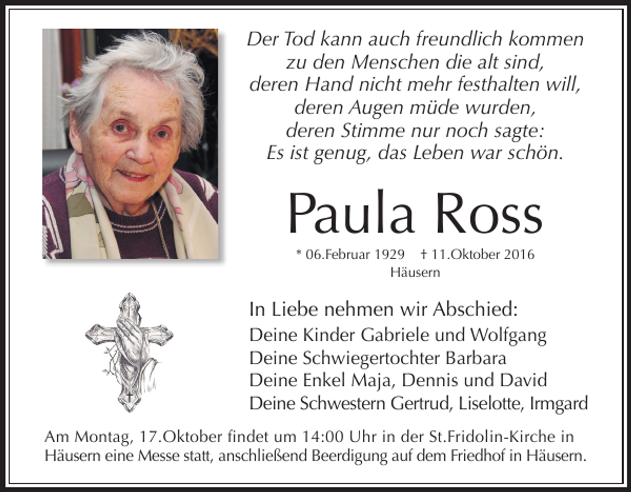 <p>Der Tod kann auch freundlich kommen<br />zu den Menschen die alt sind,<br />deren Hand nicht mehr festhalten will,<br />deren Augen müde wurden,<br />deren Stimme nur noch sagte:<br />Es ist genug, das Leben war schön.</p><p>Paula Ross<br />* 06.Februar 1929 † 11.Oktober 2016<br />Häusern</p><p>In Liebe nehmen wir Abschied:<br />Deine Kinder Gabriele und Wolfgang<br />Deine Schwiegertochter Barbara<br />Deine Enkel Maja, Dennis und David<br />Deine Schwestern Gertrud, Liselotte, Irmgard<br />Am Montag, 17.Oktober findet um 14:00 Uhr in der St.Fridolin-Kirche in<br />Häusern eine Messe statt, anschließend Beerdigung auf dem Friedhof in Häusern.</p>
