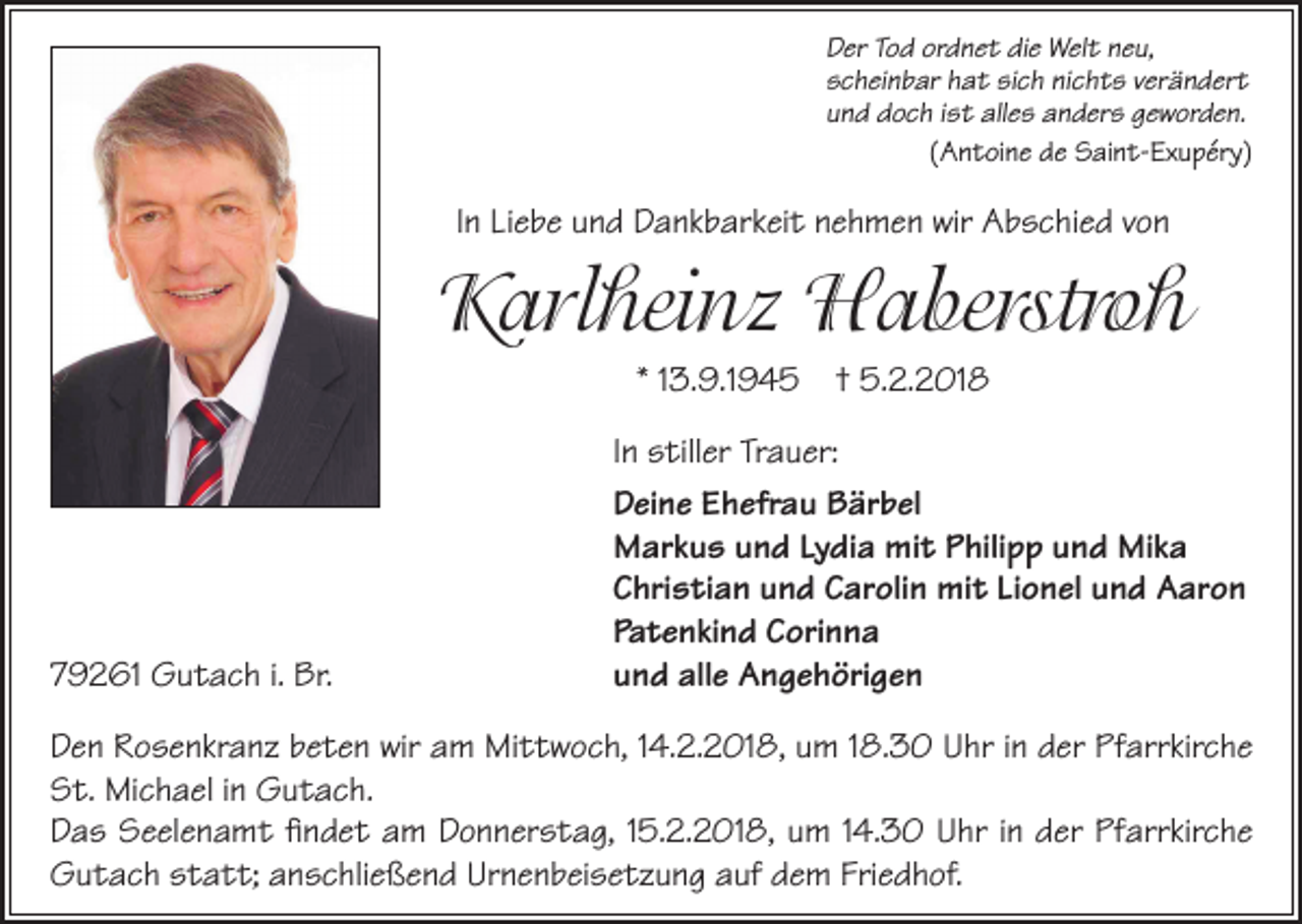 <p>D er TTod<br />Der<br />o d or<br />ordnet<br />d n e t didie<br />e Welt<br />W el t nneu,<br />e u,<br />sscheinbar<br />c h ei n b ar hhat<br />a t sisich<br />c h ninichts<br />c h t s vverändert<br />er ä n d er t<br />uund<br />n d doch<br />d o c h iist<br />s t alles<br />all e s anders<br />a n d er s ggeworden.<br />e w or d e n.<br />((Antoine<br />A n t oi n e de<br />d e Saint-Exupéry)<br />S ai n t- Ex u p ér y)</p><p>IInn Liebe<br />Li e b e und<br />u n d Dankbarkeit<br />D a n k b ar k ei t nehmen<br />n e h m e n wir<br />wir Abschied<br />A b s c hi e d von<br />von</p><p>KKarlheinz<br />arl hei n z Haberstroh<br />H a berstro h<br />* 113.9.1945<br />3. 9.1 9 4 5</p><p>79261<br />7 9 2 61 Gutach<br />G u t a c h i.i. Br.<br />Br.</p><p>† 5.2.2018<br />5. 2. 2 01 8</p><p>IInn stiller<br />s till er Trauer:<br />Tr a u er:<br />DDeine<br />ei n e EEhefrau<br />h efr a u BBärbel<br />är b el<br />MMarkus<br />ar k u s uund<br />n d LyLydia<br />di a mimit<br />t PPhilipp<br />hili p p uund<br />n d MiMika<br />ka<br />CChristian<br />hri s ti a n uund<br />n d CCarolin<br />ar oli n mit<br />mi t LiLionel<br />o n el uund<br />n d Aaron<br />A ar o n<br />Pa<br />t e n ki n d CCorinna<br />ori n n a<br />Patenkind<br />uund<br />n d alle<br />all e Angehörigen<br />A n g e h öri g e n</p><p>Den<br />wir aam<br />Pfarrkirche<br />D e n RRosenkranz<br />o s e n kr a n z bbeten<br />e t e n wir<br />m Mittwoch,<br />Mi t t w o c h, 4.2.2018,<br />4. 2. 2 01 8, uum<br />m 8.30<br />8. 3 0 UUhr<br />hr i in<br />n dder<br />er Pf<br />arr kir c h e<br />St.<br />S t. Michael<br />Mi c h a el i in<br />n Gutach.<br />G u t a c h.<br />Das<br />D a s Seelenamt<br />S e el e n a m t ﬁfindet<br />n d e t aam<br />m DDonnerstag,<br />o n n er s t a g, 5.2.2018,<br />5. 2. 2 01 8, uum<br />m 4.30<br />4. 3 0 UUhr<br />hr i in<br />n dder<br />er PfPfarrkirche<br />arr kir c h e<br />Gutach<br />Urnenbeisetzung<br />Friedhof.<br />G u t a c h sstatt;<br />t a t t; aanschließend<br />n s c hli e ß e n d Ur<br />n e n b ei s e t z u n g aauf<br />uf ddem<br />e m Fri<br />e d h of.</p>