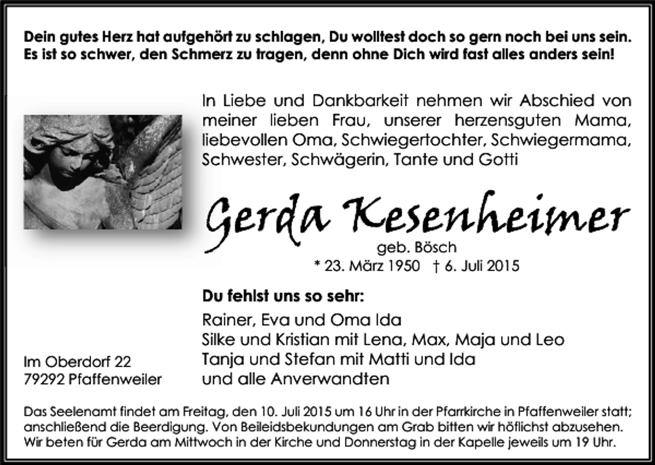 <p>Dein gutes Herz hat aufgehört zu schlagen, Du wolltest doch so gern noch bei uns sein.<br />Es ist so schwer, den Schmerz zu tragen, denn ohne Dich wird fast alles anders sein!</p><p>In Liebe und Dankbarkeit nehmen wir Abschied von<br />meiner lieben Frau, unserer herzensguten Mama,<br />liebevollen Oma, Schwiegertochter, Schwiegermama,<br />Schwester, Schwägerin, Tante und Gotti</p><p>Gerda Kesenheimer<br />geb. Bösch<br />* 23. März 1950 † 6. Juli 2015</p><p>Du fehlst uns so sehr:</p><p>Im Oberdorf 22<br />79292 Pfaffenweiler</p><p>Rainer, Eva und Oma Ida<br />Silke und Kristian mit Lena, Max, Maja und Leo<br />Tanja und Stefan mit Matti und Ida<br />und alle Anverwandten</p><p>Das Seelenamt findet am Freitag, den 10. Juli 2015 um 16 Uhr in der Pfarrkirche in Pfaffenweiler statt;<br />anschließend die Beerdigung. Von Beileidsbekundungen am Grab bitten wir höflichst abzusehen.<br />Wir beten für Gerda am Mittwoch in der Kirche und Donnerstag in der Kapelle jeweils um 19 Uhr.</p>