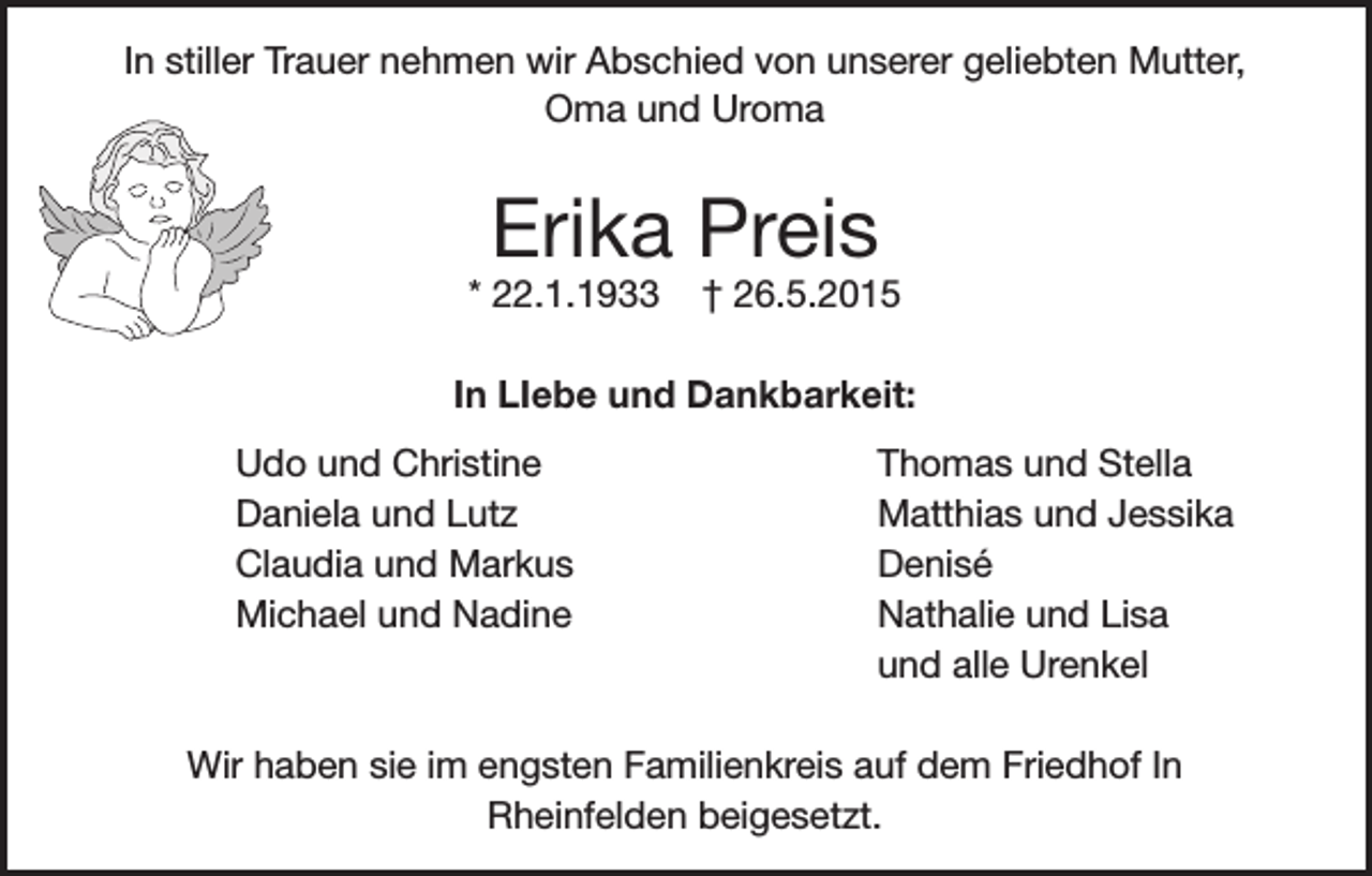 <p>In stiller Trauer nehmen wir Abschied von unserer geliebten Mutter,<br />Oma und Uroma</p><p>Erika Preis</p><p>* 22.1.1933</p><p>† 26.5.2015</p><p>In LIebe und Dankbarkeit:</p><p>Udo und Christine</p><p>Daniela und Lutz</p><p>Claudia und Markus</p><p>Michael und Nadine</p><p>Thomas und Stella<br />Matthias und Jessika<br />Denisé<br />Nathalie und Lisa<br />und alle Urenkel</p><p>Wir haben sie im engsten Familienkreis auf dem Friedhof In<br />Rheinfelden beigesetzt.</p>