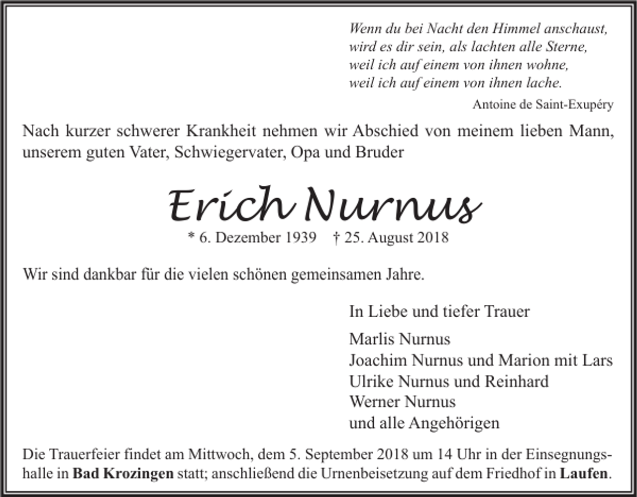 <p>Wenn du bei Nacht den Himmel anschaust,<br />wird es dir sein, als lachten alle Sterne,<br />weil ich auf einem von ihnen wohne,<br />weil ich auf einem von ihnen lache.<br />Antoine de Saint-Exupéry</p><p>Nach kurzer schwerer Krankheit nehmen wir Abschied von meinem lieben Mann,<br />unserem guten Vater, Schwiegervater, Opa und Bruder</p><p>Erich Nurnus<br />* 6. Dezember 1939 † 25. August 2018</p><p>Wir sind dankbar für die vielen schönen gemeinsamen Jahre.<br />In Liebe und tiefer Trauer<br />Marlis Nurnus<br />Joachim Nurnus und Marion mit Lars<br />Ulrike Nurnus und Reinhard<br />Werner Nurnus<br />und alle Angehörigen<br />Die Trauerfeier findet am Mittwoch, dem 5. September 2018 um 14 Uhr in der Einsegnungshalle in Bad Krozingen statt; anschließend die Urnenbeisetzung auf dem Friedhof in Laufen.</p>