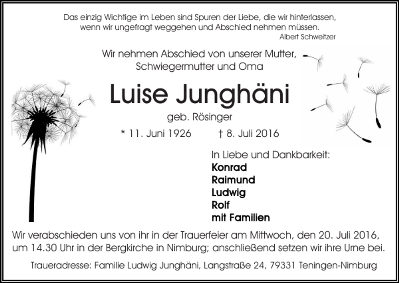 <p>Das einzig Wichtige im Leben sind Spuren der Liebe, die wir hinterlassen,<br />wenn wir ungefragt weggehen und Abschied nehmen müssen.<br />Albert Schweitzer</p><p>Wir nehmen Abschied von unserer Mutter,<br />Schwiegermutter und Oma</p><p>Luise Junghäni<br />geb. Rösinger<br />* 11. Juni 1926</p><p>† 8. Juli 2016<br />In Liebe und Dankbarkeit:</p><p>Wir verabschieden uns von ihr in der Trauerfeier am Mittwoch, den 20. Juli 2016,<br />um 14.30 Uhr in der Bergkirche in Nimburg; anschließend setzen wir ihre Urne bei.<br />Traueradresse: Familie Ludwig Junghäni, Langstraße 24, 79331 Teningen-Nimburg</p>