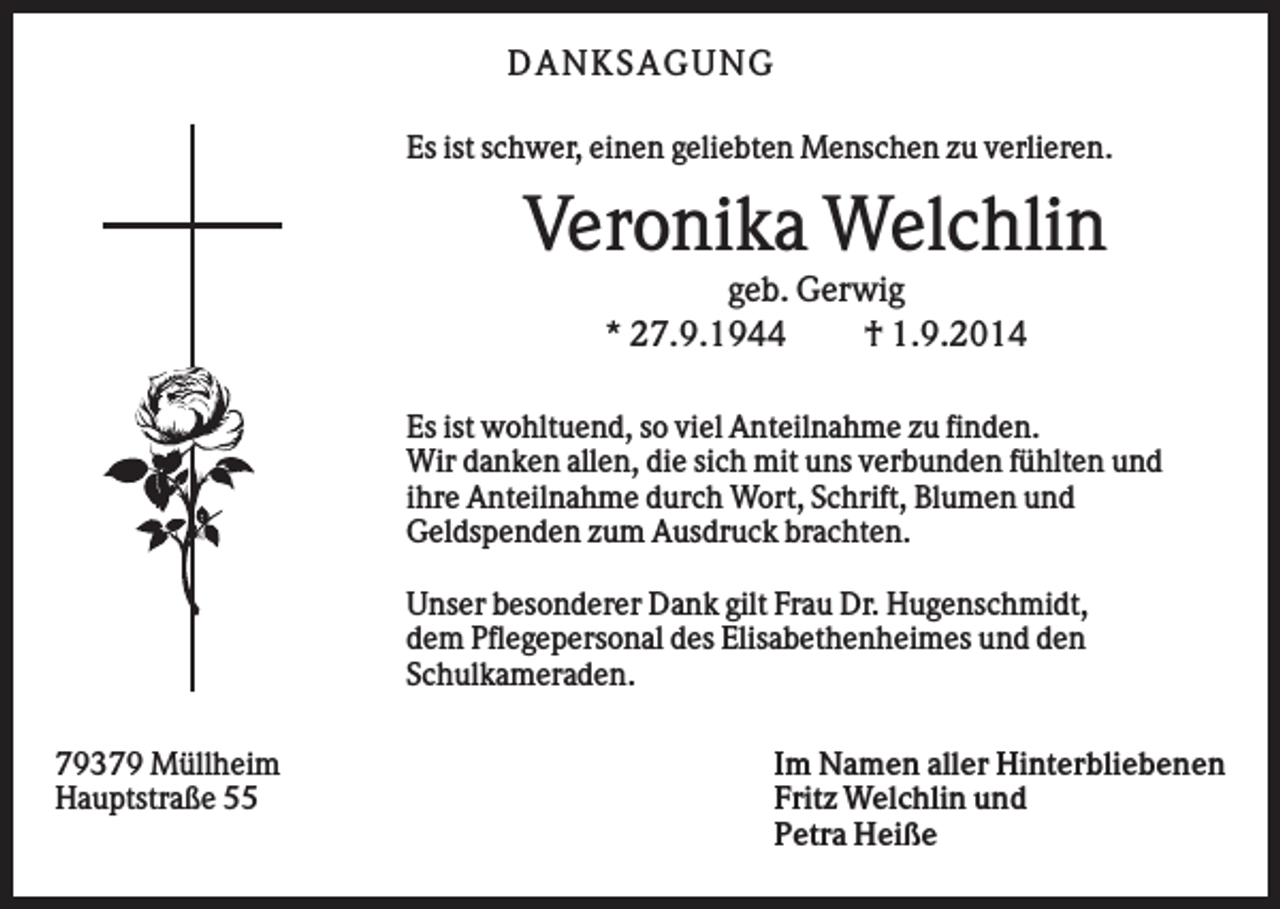 <p>D AN KS AG U N G<br />Es ist schwer, einen geliebten Menschen zu verlieren.</p><p>Veronika Welchlin<br />geb. Gerwig<br />* 27.9.1944<br />† 1.9.2014<br />Es ist wohltuend, so viel Anteilnahme zu finden.<br />Wir danken allen, die sich mit uns verbunden fühlten und<br />ihre Anteilnahme durch Wort, Schrift, Blumen und<br />Geldspenden zum Ausdruck brachten.<br />Unser besonderer Dank gilt Frau Dr. Hugenschmidt,<br />dem Pflegepersonal des Elisabethenheimes und den<br />Schulkameraden.<br />79379 Müllheim<br />Hauptstraße 55</p><p>Im Namen aller Hinterbliebenen<br />Fritz Welchlin und<br />Petra Heiße</p>