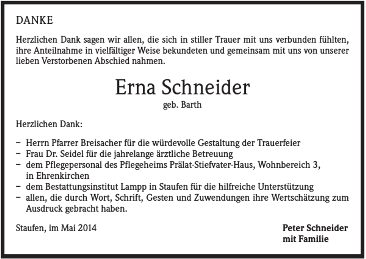 <p>DANKE<br />Herzlichen Dank sagen wir allen, die sich in stiller Trauer mit uns verbunden fühlten,<br />ihre Anteilnahme in vielfältiger Weise bekundeten und gemeinsam mit uns von unserer<br />lieben Verstorbenen Abschied nahmen.</p><p>Erna Schneider<br />geb. Barth<br />Herzlichen Dank:<br />– Herrn Pfarrer Breisacher für die würdevolle Gestaltung der Trauerfeier<br />– Frau Dr. Seidel für die jahrelange ärztliche Betreuung<br />– dem Pflegepersonal des Pflegeheims Prälat-Stiefvater-Haus, Wohnbereich 3,<br />in Ehrenkirchen<br />– dem Bestattungsinstitut Lampp in Staufen für die hilfreiche Unterstützung<br />– allen, die durch Wort, Schrift, Gesten und Zuwendungen ihre Wertschätzung zum<br />Ausdruck gebracht haben.<br />Staufen, im Mai 2014</p><p>Peter Schneider<br />mit Familie</p>