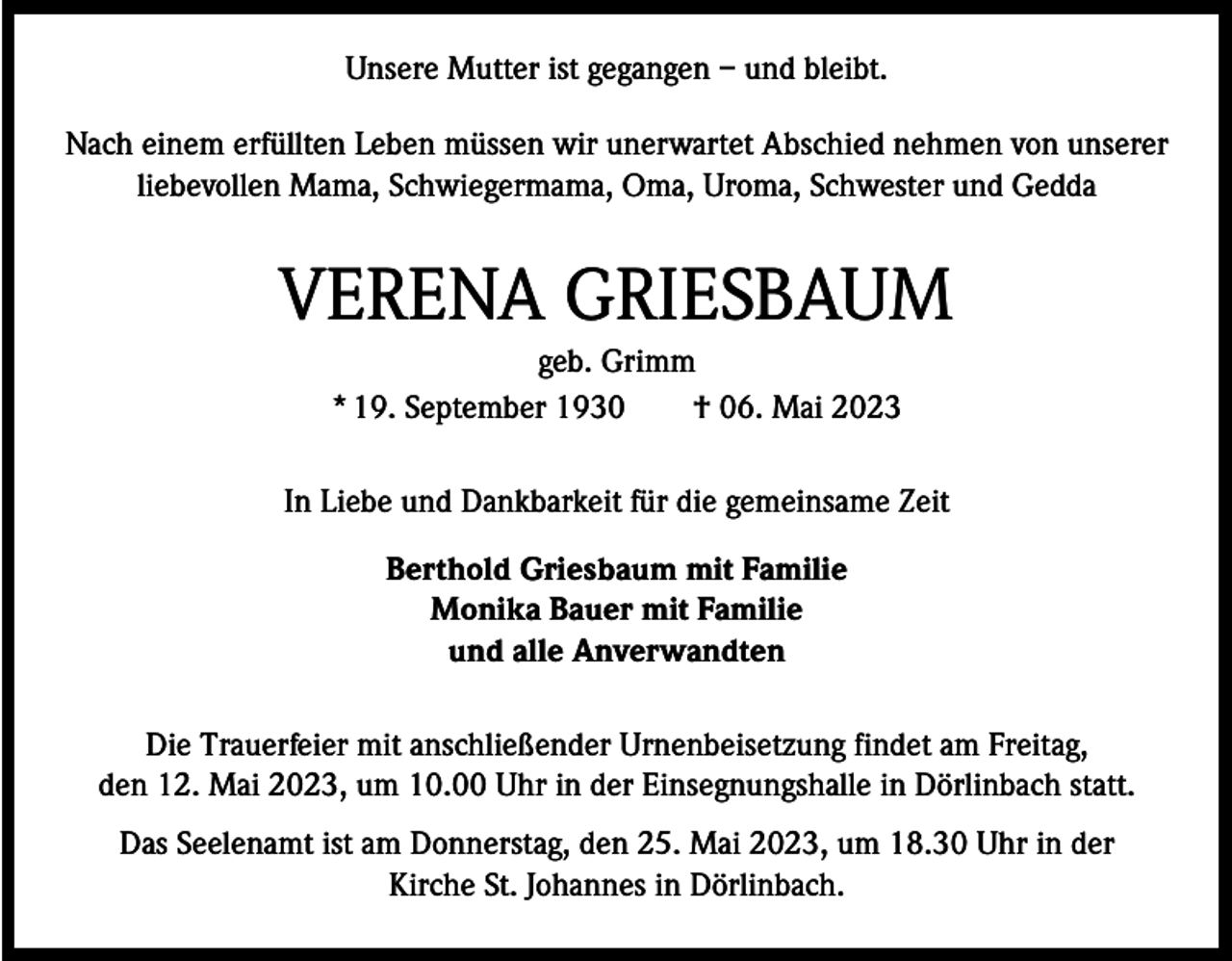 <p>Unsere Mutter ist gegangen – und bleibt.<br />Nach einem erfüllten Leben müssen wir unerwartet Abschied nehmen von unserer<br />liebevollen Mama, Schwiegermama, Oma, Uroma, Schwester und Gedda</p><p>VERENA GRIESBAUM<br />geb. Grimm<br />* 19. September 1930 † 06. Mai 2023<br />In Liebe und Dankbarkeit für die gemeinsame Zeit<br />Berthold Griesbaum mit Familie<br />Monika Bauer mit Familie<br />und alle Anverwandten<br />Die Trauerfeier mit anschließender Urnenbeisetzung findet am Freitag,<br />den 12. Mai 2023, um 10.00 Uhr in der Einsegnungshalle in Dörlinbach statt.<br />Das Seelenamt ist am Donnerstag, den 25. Mai 2023, um 18.30 Uhr in der<br />Kirche St. Johannes in Dörlinbach.</p>