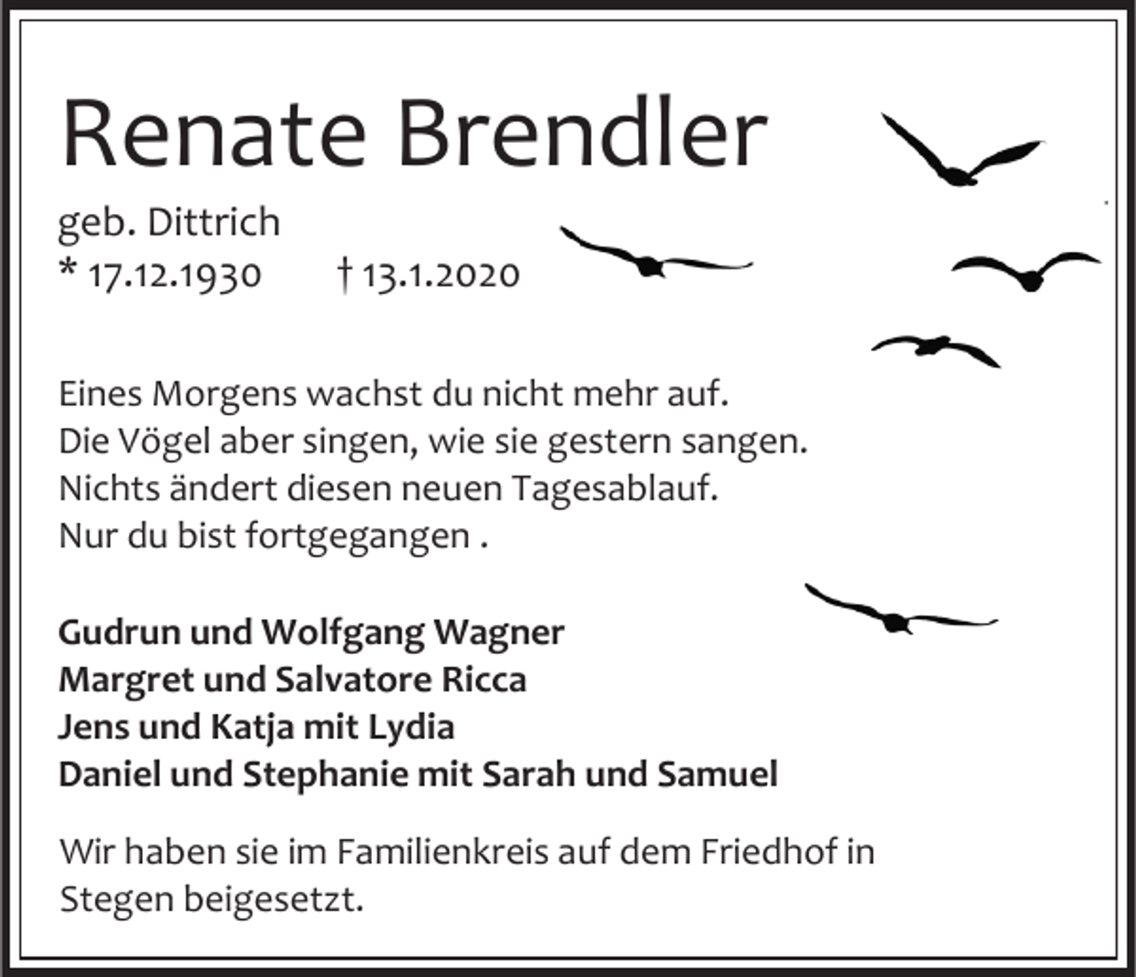 <p>Renate Brendler<br />geb. Dittrich<br />* 17.12.1930</p><p>† 13.1.2020</p><p>Eines Morgens wachst du nicht mehr auf.<br />Die Vögel aber singen, wie sie gestern sangen.<br />Nichts ändert diesen neuen Tagesablauf.<br />Nur du bist fortgegangen .<br />Gudrun und Wolfgang Wagner<br />Margret und Salvatore Ricca<br />Jens und Katja mit Lydia<br />Daniel und Stephanie mit Sarah und Samuel<br />Wir haben sie im Familienkreis auf dem Friedhof in<br />Stegen beigesetzt.</p>