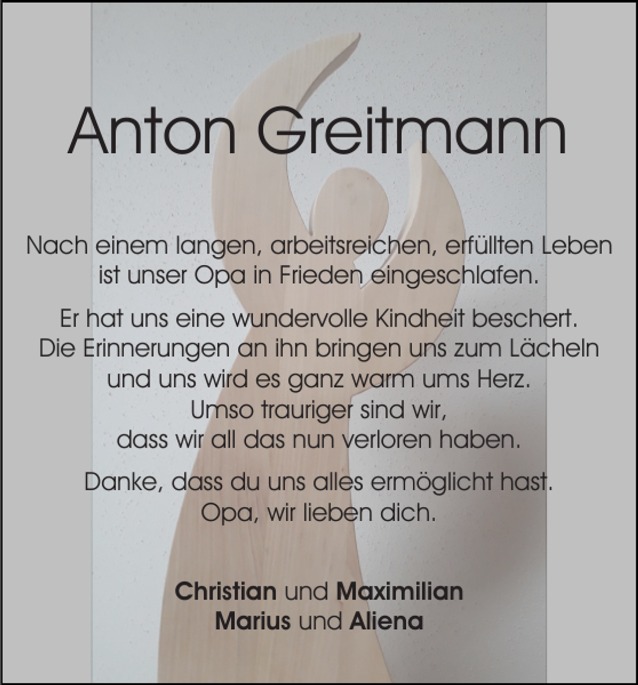 <p>AAnton<br />nt o n Greitmann<br />Gr eit m a n n<br />NNach<br />a c h eieinem<br />n e m l langen,<br />a n g e n, aarbeitsreichen,<br />r b eitsr ei c h e n, erfüllten<br />erf üllt e n Leben<br />Leben<br />ist unser<br />ist<br />u ns er Opa<br />O p a iinn Frieden<br />Fri e d e n eingeschlafen.<br />ei n g es c hl af e n.<br />Er hat<br />h at uns<br />u ns eine<br />ei n e wundervolle<br />w u n d er v oll e Kindheit<br />Ki n d h eit beschert.<br />b es c h ert .<br />Er<br />Die<br />Erinnerungen<br />Di e Eri<br />n n er u n g e n aan<br />n i ihn<br />h n bringen<br />bri n g e n uuns<br />ns zzum<br />u m LLächeln<br />ä c h el n<br />uund<br />n d uuns<br />ns wird<br />wir d es<br />es ganz<br />g a n z warm<br />w ar m uums<br />ms HHerz.<br />er z.<br />U ms o trtrauriger<br />a uri g er sisind<br />n d wir,<br />wir,<br />Umso<br />d ass wir<br />wir all<br />as nnun<br />u n vverloren<br />er l or e n haben.<br />h a b e n.<br />dass<br />all ddas<br />Danke,<br />alles<br />ermöglicht<br />D a n k e, ddass<br />ass ddu<br />u uuns<br />ns all<br />es er<br />m ö gli c ht hhast.<br />ast.<br />OOpa,<br />p a, wir<br />e b e n didich.<br />c h.<br />wirli lieben<br />CChristian<br />hri sti a n und<br />u n d Maximilian<br />M a xi mili a n<br />Marius<br />M ari u s uund<br />n d Aliena<br />Ali e n a</p>