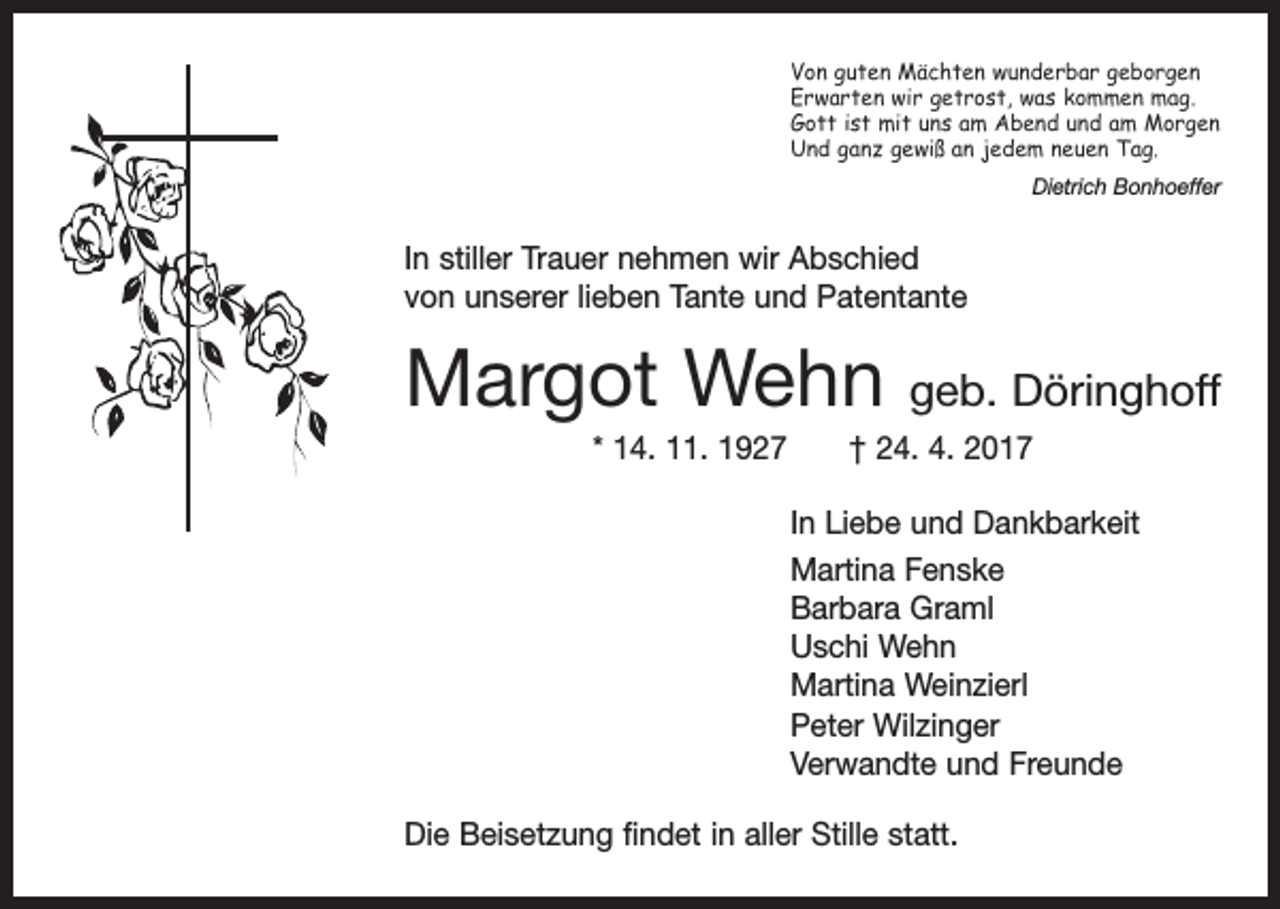 <p>Von guten Mächten wunderbar geborgen<br />Erwarten wir getrost, was kommen mag.<br />Gott ist mit uns am Abend und am Morgen<br />Und ganz gewiß an jedem neuen Tag.</p><p>Dietrich Bonhoeffer</p><p>In stiller Trauer nehmen wir Abschied<br />von unserer lieben Tante und Patentante</p><p>Margot Wehn</p><p>geb. Döringhoff</p><p>* 14. 11. 1927 † 24. 4. 2017<br />In Liebe und Dankbarkeit<br />Martina Fenske<br />Barbara Graml<br />Uschi Wehn<br />Martina Weinzierl<br />Peter Wilzinger<br />Verwandte und Freunde<br />Die Beisetzung findet in aller Stille statt.</p>