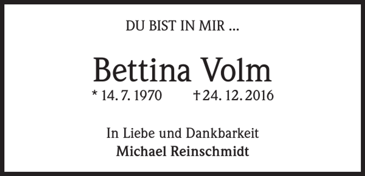 <p>DU BIST IN MIR ...</p><p>Bettina Volm</p><p>* 14. 7. 1970</p><p>† 24. 12. 2016</p><p>In Liebe und Dankbarkeit<br />Michael Reinschmidt</p>