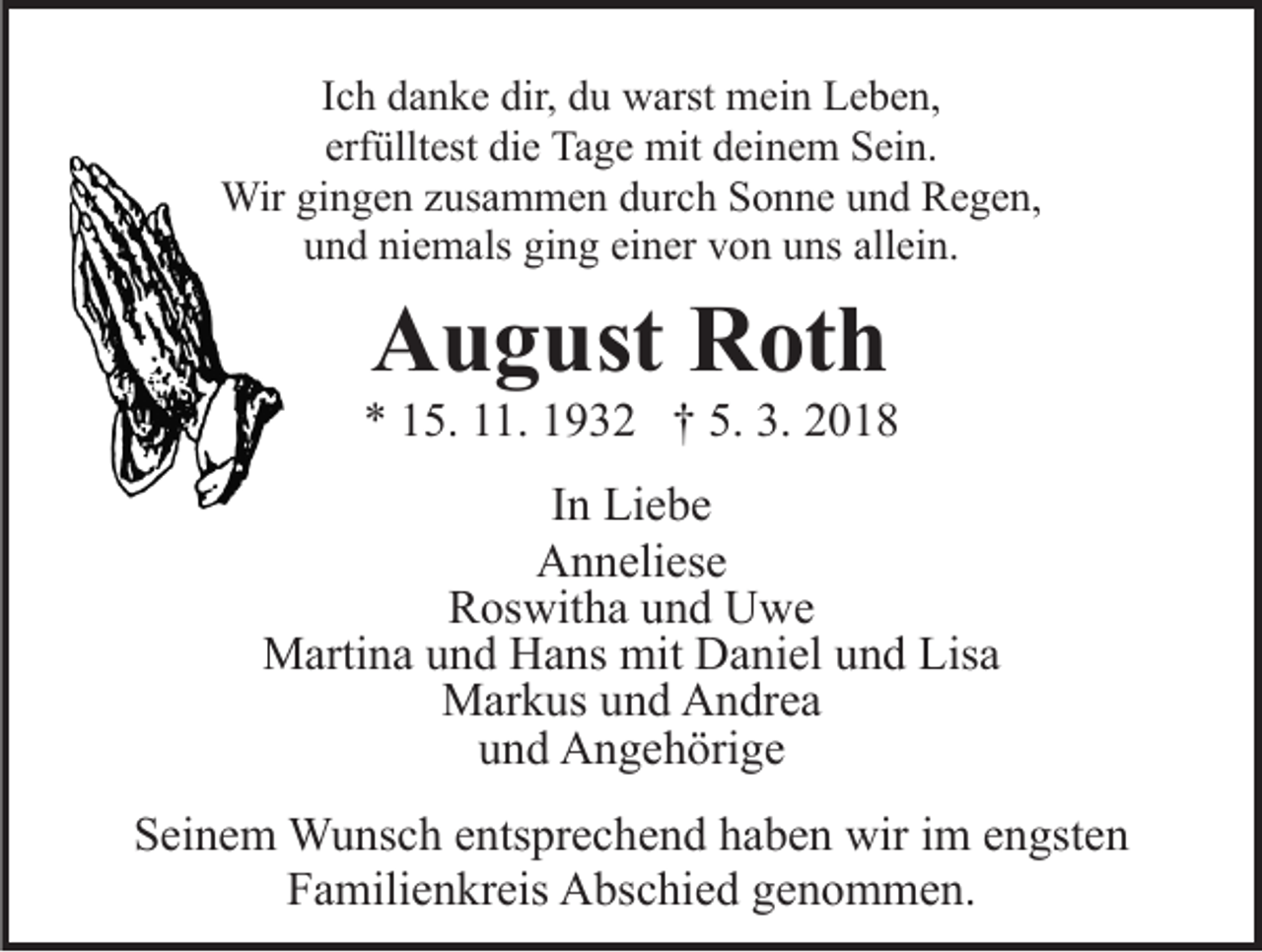<p>IIch<br />c h danke<br />d a n k e dir,<br />dir, du<br />d u warst<br />w arst mein<br />mei n Leben,<br />L e b e n,<br />erfülltest<br />erf<br />üllt est die<br />di e Tage<br />Ta g e mit<br />mit deinem<br />d ei n e m Sein.<br />S ei n.<br />Wir gigingen<br />n g e n z us<br />a m m e n d durch<br />u r c h Sonne<br />S o n n e und<br />u n d Regen,<br />R e g e n,<br />Wir<br />zusammen<br />niemals<br />ging<br />einer<br />allein.<br />uund<br />n d ni<br />e m als gi<br />n g ei<br />n er vvon<br />o n uuns<br />ns all<br />ei n.</p><p>AAugust<br />u g ust RRoth<br />ot h</p><p>** 115.<br />5. 111.<br />1. 11932<br />9 3 2 †† 5.<br />018<br />5. 3.<br />3. 22018<br />IInn Liebe<br />Li e b e<br />A n n eli es e<br />Anneliese<br />RRoswitha<br />os wit h a uund<br />n d Uwe<br />U we<br />Martina<br />mit DDaniel<br />M arti n a u und<br />n d HHans<br />a ns mit<br />a ni el uund<br />n d Lisa<br />Lis a<br />MMarkus<br />ar k us u und<br />n d AAndrea<br />n dr e a<br />und<br />u n d Angehörige<br />A n g e h öri g e<br />SSeinem<br />ei n e m Wunsch<br />W u ns c h eentsprechend<br />nts pr e c h e n d hhaben<br />a b e n wir<br />wir iim<br />m eengsten<br />n gst e n<br />Familienkreis<br />F a mili e n kr eis Abschied<br />A bs c hi e d ggenommen.<br />e n o m m e n.</p>