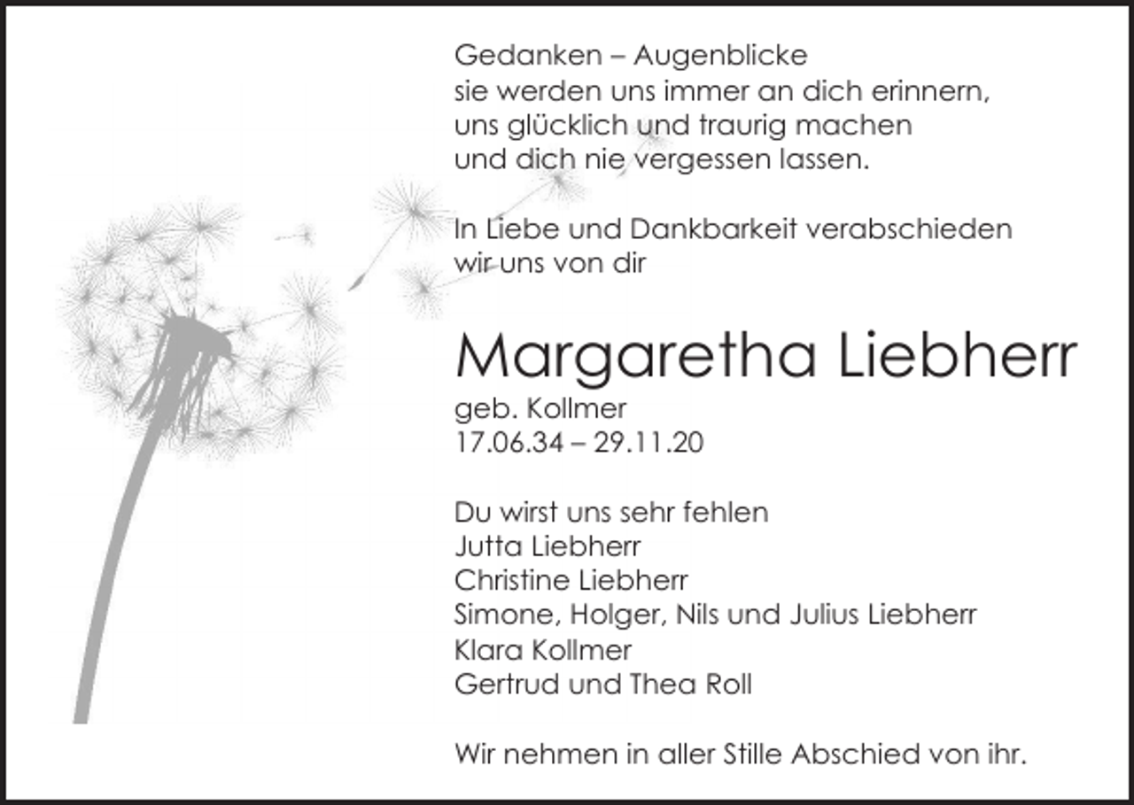 <p>Gedanken – Augenblicke<br />sie werden uns immer an dich erinnern,<br />uns glücklich und traurig machen<br />und dich nie vergessen lassen.<br />In Liebe und Dankbarkeit verabschieden<br />wir uns von dir</p><p>Margaretha Liebherr<br />geb. Kollmer<br />17.06.34 – 29.11.20<br />Du wirst uns sehr fehlen<br />Jutta Liebherr<br />Christine Liebherr<br />Simone, Holger, Nils und Julius Liebherr<br />Klara Kollmer<br />Gertrud und Thea Roll<br />Wir nehmen in aller Stille Abschied von ihr.</p>