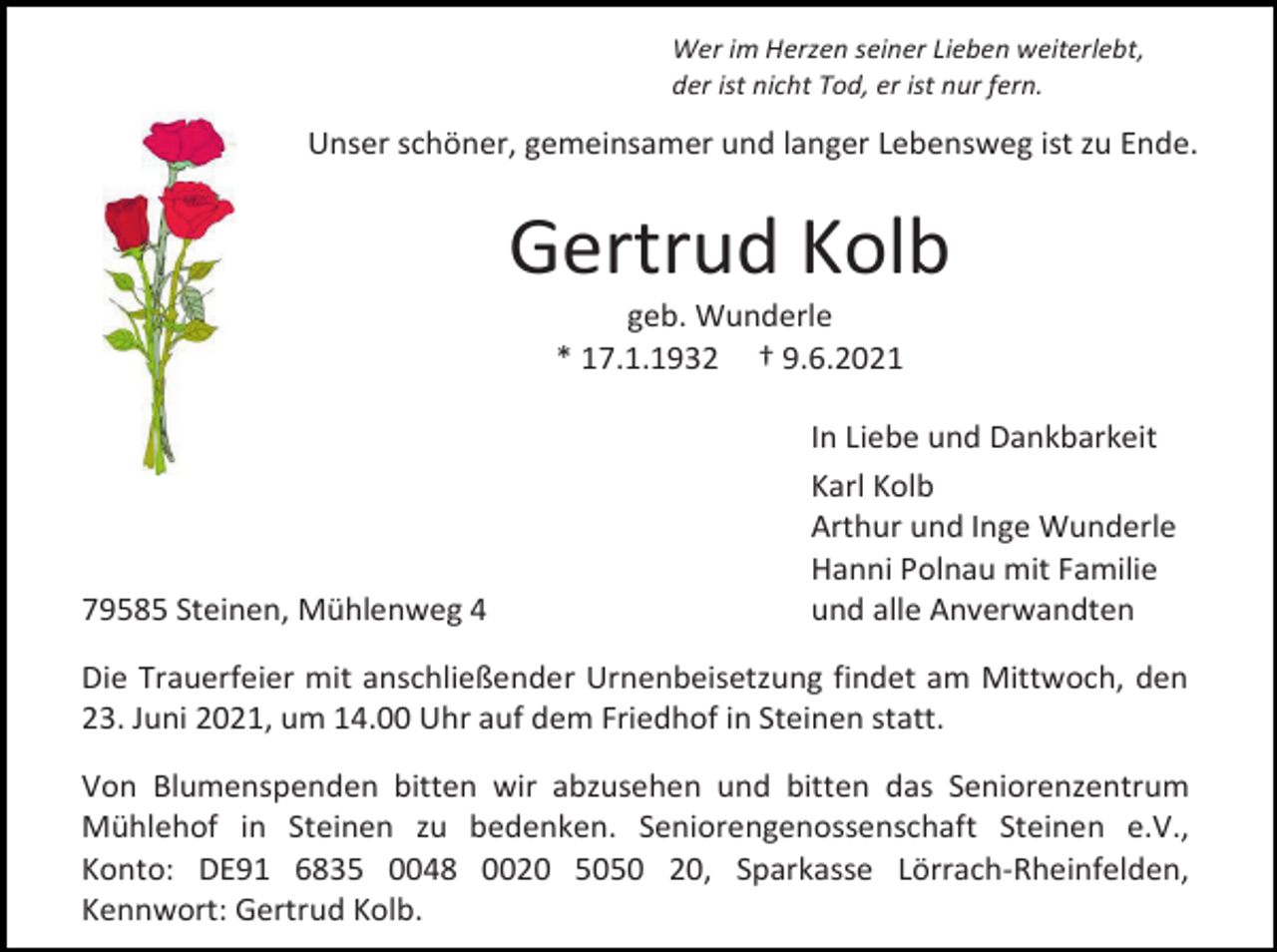<p>Wer im Herzen seiner Lieben weiterlebt,<br />der ist nicht Tod, er ist nur fern.</p><p>Unser schöner, gemeinsamer und langer Lebensweg ist zu Ende.</p><p>Gertrud Kolb<br />geb. Wunderle<br />* 17.1.1932 † 9.6.2021</p><p>79585 Steinen, Mühlenweg 4</p><p>In Liebe und Dankbarkeit<br />Karl Kolb<br />Arthur und Inge Wunderle<br />Hanni Polnau mit Familie<br />und alle Anverwandten</p><p>Die Trauerfeier mit anschließender Urnenbeisetzung findet am Mittwoch, den<br />23. Juni 2021, um 14.00 Uhr auf dem Friedhof in Steinen statt.<br />Von Blumenspenden bitten wir abzusehen und bitten das Seniorenzentrum<br />Mühlehof in Steinen zu bedenken. Seniorengenossenschaft Steinen e.V.,<br />Konto: DE91 6835 0048 0020 5050 20, Sparkasse Lörrach-Rheinfelden,<br />Kennwort: Gertrud Kolb.</p>