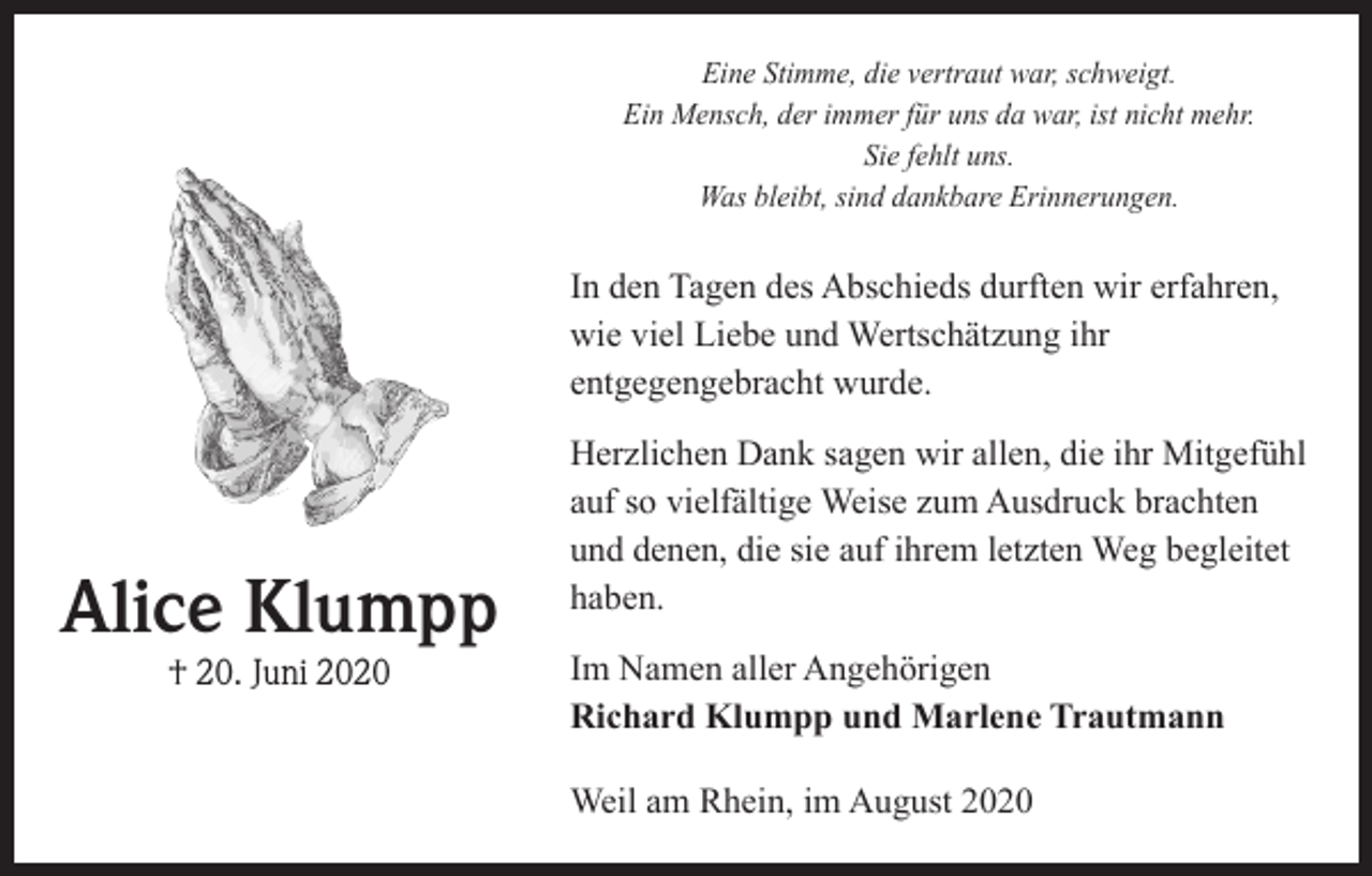 <p>Eine Stimme, die vertraut war, schweigt.<br />Ein Mensch, der immer für uns da war, ist nicht mehr.<br />Sie fehlt uns.<br />Was bleibt, sind dankbare Erinnerungen.</p><p>In den Tagen des Abschieds durften wir erfahren,<br />wie viel Liebe und Wertschätzung ihr<br />entgegengebracht wurde.</p><p>Alice Klumpp<br />† 20. Juni 2020</p><p>Herzlichen Dank sagen wir allen, die ihr Mit­gefühl<br />auf so vielfältige Weise zum Ausdruck brachten<br />und denen, die sie auf ihrem letzten Weg begleitet<br />haben.<br />Im Namen aller Angehörigen<br />Richard Klumpp und Marlene Trautmann<br />Weil am Rhein, im August 2020</p>