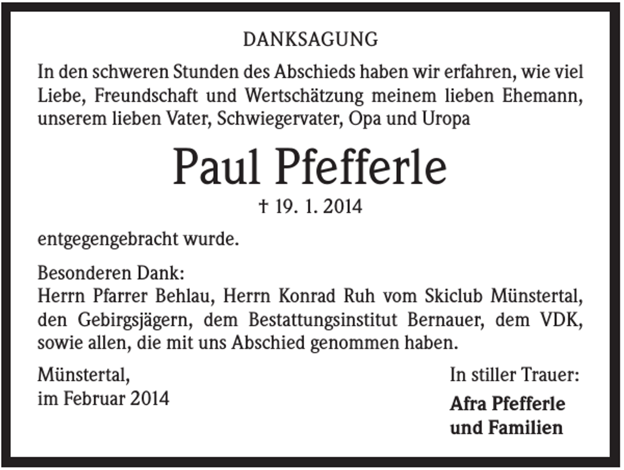 <p>DANKSAGUNG<br />In den schweren Stunden des Abschieds haben wir erfahren, wie viel<br />Liebe, Freundschaft und Wertschätzung meinem lieben Ehemann,<br />unserem lieben Vater, Schwiegervater, Opa und Uropa</p><p>Paul Pfefferle<br />† 19. 1. 2014<br />entgegengebracht wurde.<br />Besonderen Dank:<br />Herrn Pfarrer Behlau, Herrn Konrad Ruh vom Skiclub Münstertal,<br />den Gebirgsjägern, dem Bestattungsinstitut Bernauer, dem VDK,<br />sowie allen, die mit uns Abschied genommen haben.<br />Münstertal,<br />im Februar 2014</p><p>In stiller Trauer:<br />Afra Pfefferle<br />und Familien</p>