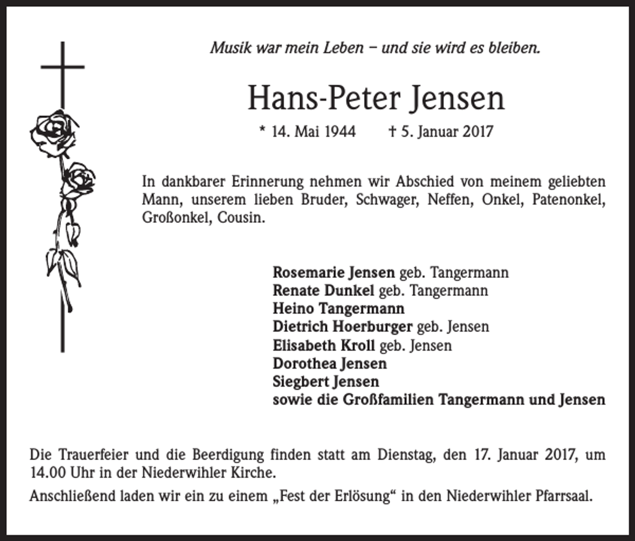 <p>Musik war mein Leben – und sie wird es bleiben.</p><p>Hans-Peter Jensen<br />* 14. Mai 1944 † 5. Januar 2017<br />In dankbarer Erinnerung nehmen wir Abschied von meinem geliebten<br />Mann, unserem lieben Bruder, Schwager, Neffen, Onkel, Patenonkel,<br />Großonkel, Cousin.<br />Rosemarie Jensen geb. Tangermann<br />Renate Dunkel geb. Tangermann<br />Heino Tangermann<br />Dietrich Hoerburger geb. Jensen<br />Elisabeth Kroll geb. Jensen<br />Dorothea Jensen<br />Siegbert Jensen<br />sowie die Großfamilien Tangermann und Jensen<br />Die Trauerfeier und die Beerdigung finden statt am Dienstag, den 17. Januar 2017, um<br />14.00 Uhr in der Niederwihler Kirche.<br />Anschließend laden wir ein zu einem „Fest der Erlösung“ in den Niederwihler Pfarrsaal.</p>