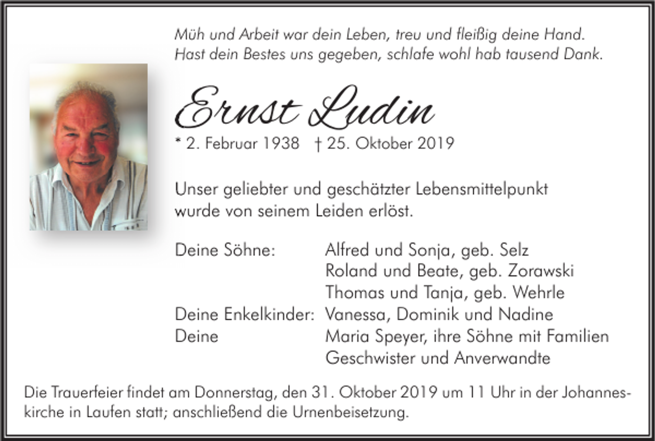 <p>Müh und Arbeit war dein Leben, treu und fleißig deine Hand.<br />Hast dein Bestes uns gegeben, schlafe wohl hab tausend Dank.</p><p>Ernst Ludin</p><p>* 2. Februar 1938 † 25. Oktober 2019</p><p>Unser geliebter und geschätzter Lebensmittelpunkt<br />wurde von seinem Leiden erlöst.<br />Deine Söhne:</p><p>Alfred und Sonja, geb. Selz<br />Roland und Beate, geb. Zorawski<br />Thomas und Tanja, geb. Wehrle<br />Deine Enkelkinder: Vanessa, Dominik und Nadine<br />Deine<br />Maria Speyer, ihre Söhne mit Familien<br />Geschwister und Anverwandte<br />Die Trauerfeier findet am Donnerstag, den 31. Oktober 2019 um 11 Uhr in der Johanneskirche in Laufen statt; anschließend die Urnenbeisetzung.</p>