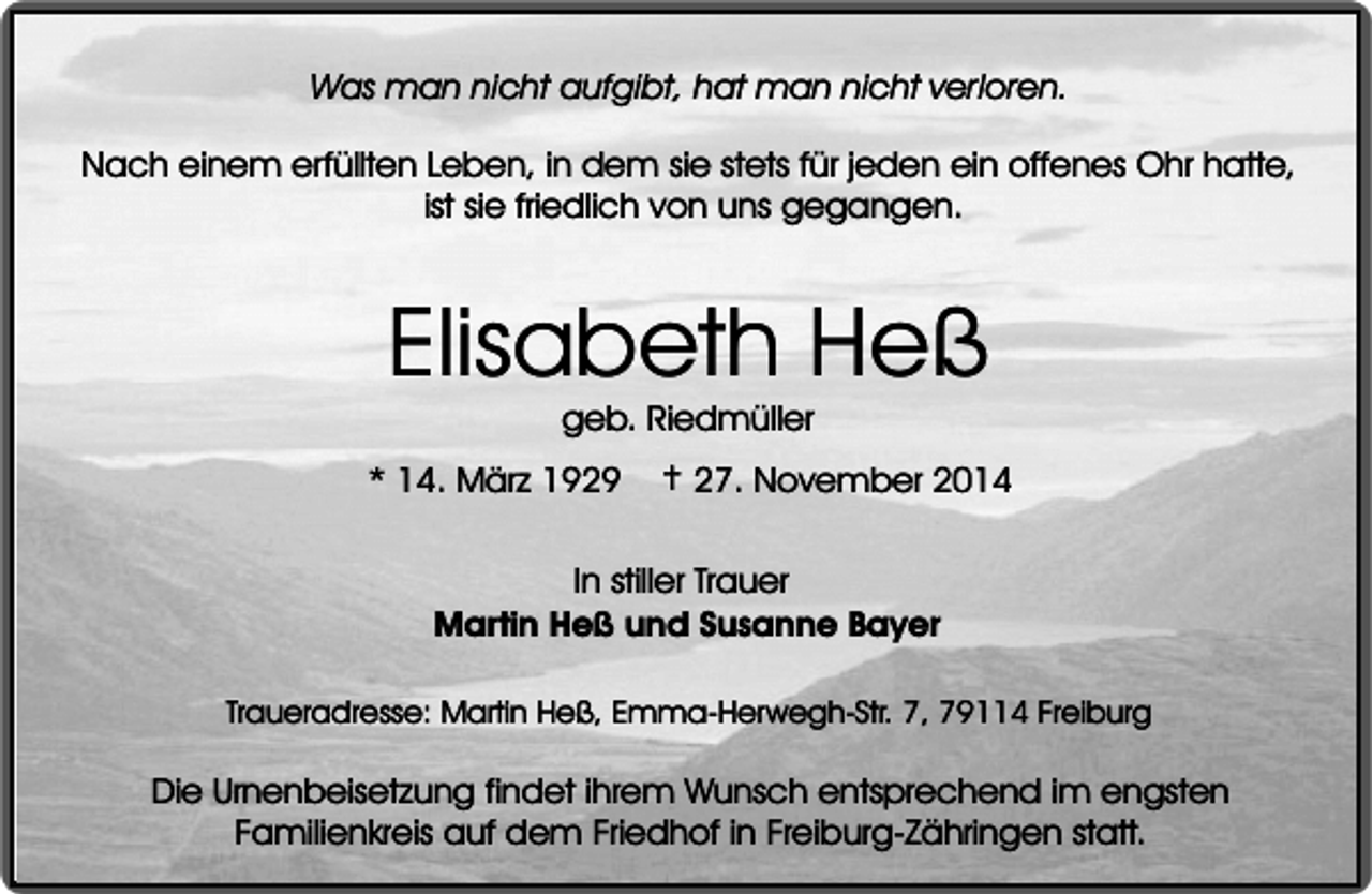 <p>Was man nicht aufgibt, hat man nicht verloren.<br />Nach einem erfüllten Leben, in dem sie stets für jeden ein offenes Ohr hatte,<br />ist sie friedlich von uns gegangen.</p><p>Elisabeth Heß<br />geb. Riedmüller</p><p>* 14. März 1929</p><p>† 27. November 2014</p><p>In stiller Trauer<br />Martin Heß und Susanne Bayer<br />Traueradresse: Martin Heß, Emma-Herwegh-Str. 7, 79114 Freiburg</p><p>Die Urnenbeisetzung findet ihrem Wunsch entsprechend im engsten<br />Familienkreis auf dem Friedhof in Freiburg-Zähringen statt.</p>