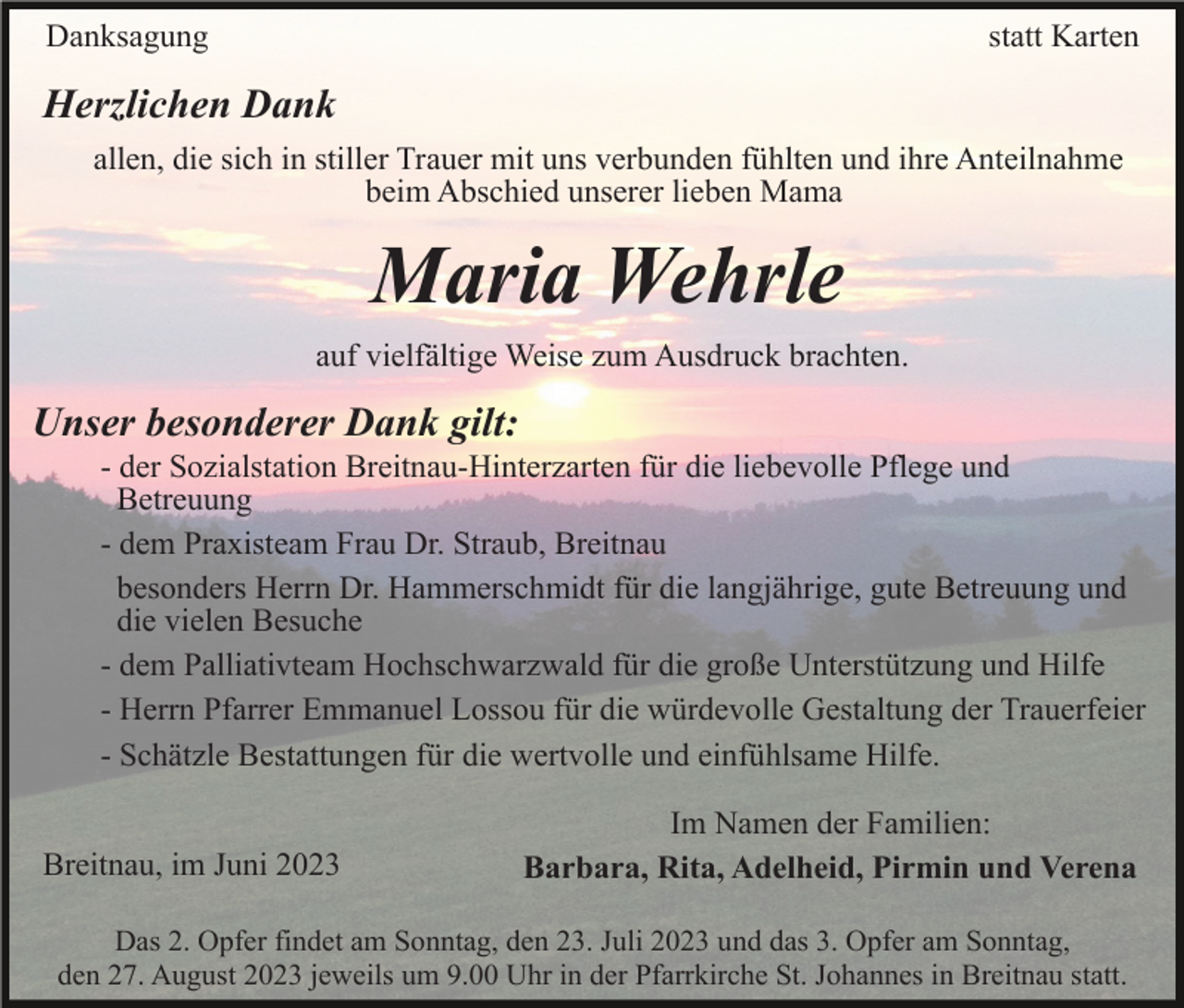 <p>Danksagung</p><p>statt Karten</p><p>Herzlichen Dank<br />allen, die sich in stiller Trauer mit uns verbunden fühlten und ihre Anteilnahme<br />beim Abschied unserer lieben Mama</p><p>Maria Wehrle<br />auf vielfältige Weise zum Ausdruck brachten.</p><p>Unser besonderer Dank gilt:<br />- der Sozialstation Breitnau-Hinterzarten für die liebevolle Pflege und<br />Betreuung<br />- dem Praxisteam Frau Dr. Straub, Breitnau<br />besonders Herrn Dr. Hammerschmidt für die langjährige, gute Betreuung und<br />die vielen Besuche<br />- dem Palliativteam Hochschwarzwald für die große Unterstützung und Hilfe<br />- Herrn Pfarrer Emmanuel Lossou für die würdevolle Gestaltung der Trauerfeier<br />- Schätzle Bestattungen für die wertvolle und einfühlsame Hilfe.<br />Breitnau, im Juni 2023</p><p>Im Namen der Familien:<br />Barbara, Rita, Adelheid, Pirmin und Verena</p><p>Das 2. Opfer findet am Sonntag, den 23. Juli 2023 und das 3. Opfer am Sonntag,<br />den 27. August 2023 jeweils um 9.00 Uhr in der Pfarrkirche St. Johannes in Breitnau statt.</p>
