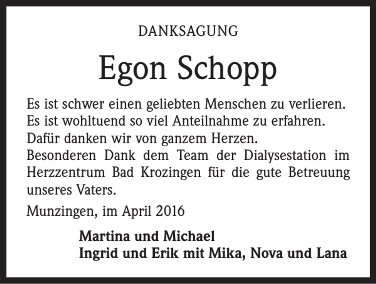 <p>DANKSAGUNG</p><p>Egon Schopp<br />Es ist schwer einen geliebten Menschen zu verlieren.<br />Es ist wohltuend so viel Anteilnahme zu erfahren.<br />Dafür danken wir von ganzem Herzen.<br />Besonderen Dank dem Team der Dialysestation im<br />Herzzentrum Bad Krozingen für die gute Betreuung<br />unseres Vaters.<br />Munzingen, im April 2016<br />Martina und Michael<br />Ingrid und Erik mit Mika, Nova und Lana</p>