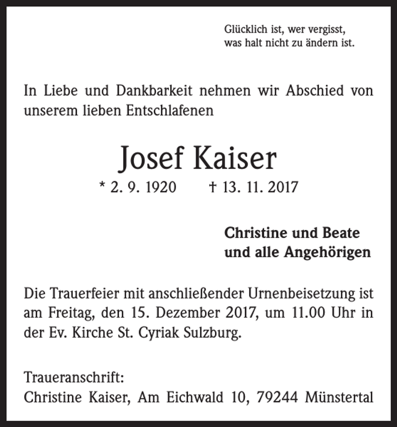 <p>Glücklich ist, wer vergisst,<br />was halt nicht zu ändern ist.</p><p>In Liebe und Dankbarkeit nehmen wir Abschied von<br />­unserem lieben Entschlafenen</p><p>Josef Kaiser<br />* 2. 9. 1920 † 13. 11. 2017<br />Christine und Beate<br />und alle Angehörigen<br />Die Trauerfeier mit anschließender Urnenbeisetzung ist<br />am Freitag, den 15. Dezember 2017, um 11.00 Uhr in<br />der Ev. Kirche St. Cyriak Sulzburg.<br />Traueranschrift:<br />Christine Kaiser, Am Eichwald 10, 79244 Münstertal</p>