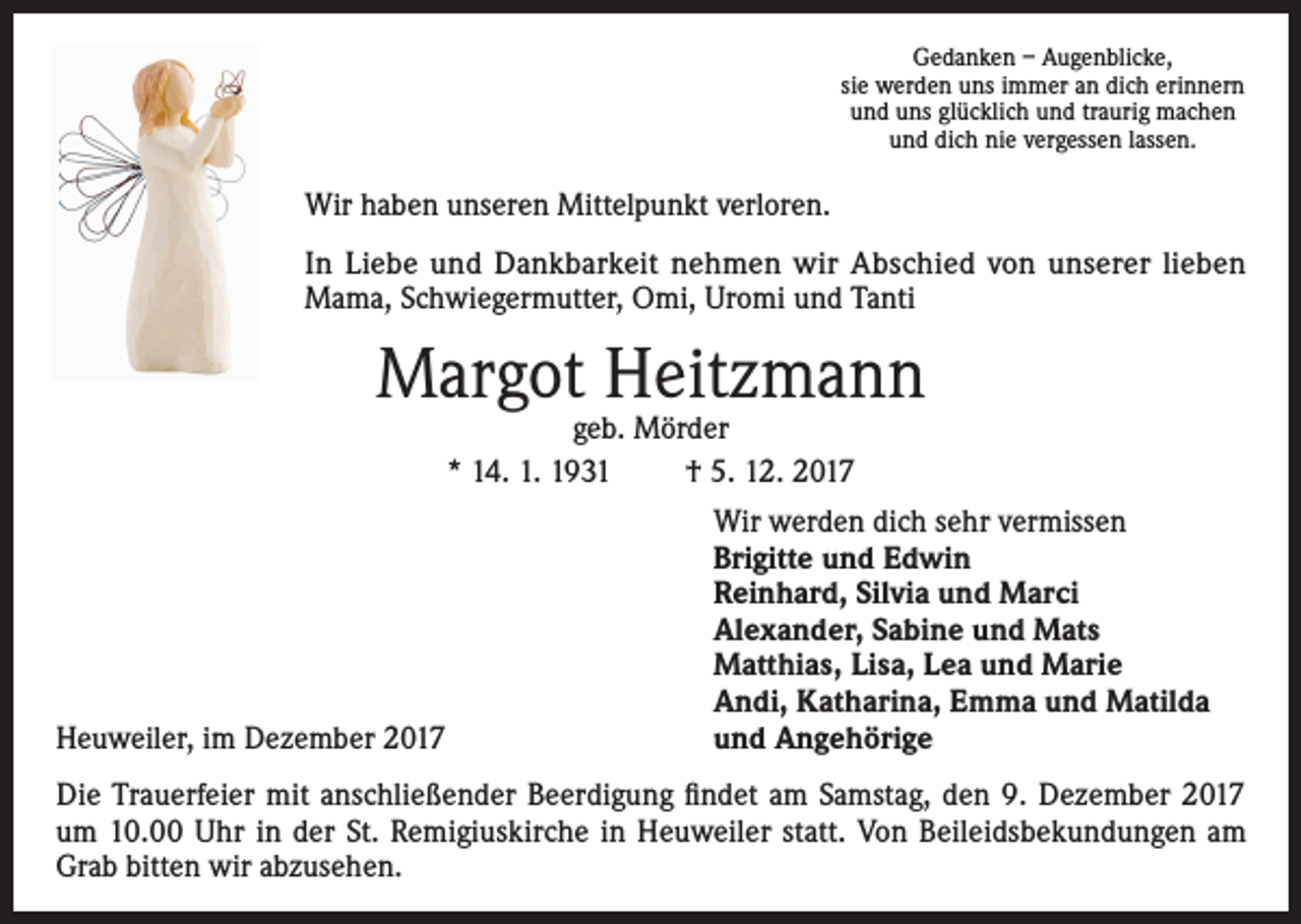 <p>Gedanken – Augenblicke,<br />sie werden uns immer an dich erinnern<br />und uns glücklich und traurig machen<br />und dich nie vergessen lassen.</p><p>Wir haben unseren Mittelpunkt verloren.<br />In Liebe und Dankbarkeit nehmen wir Abschied von unserer lieben<br />Mama, Schwiegermutter, Omi, Uromi und Tanti</p><p>Margot Heitzmann<br />geb. Mörder<br />* 14. 1. 1931<br />† 5. 12. 2017</p><p>Heuweiler, im Dezember 2017</p><p>Wir werden dich sehr vermissen<br />Brigitte und Edwin<br />Reinhard, Silvia und Marci<br />Alexander, Sabine und Mats<br />Matthias, Lisa, Lea und Marie<br />Andi, Katharina, Emma und Matilda<br />und Angehörige</p><p>Die Trauerfeier mit anschließender Beerdigung findet am Samstag, den 9. Dezember 2017<br />um 10.00 Uhr in der St. Remigiuskirche in Heuweiler statt. Von Beileidsbekundungen am<br />Grab bitten wir abzusehen.</p>