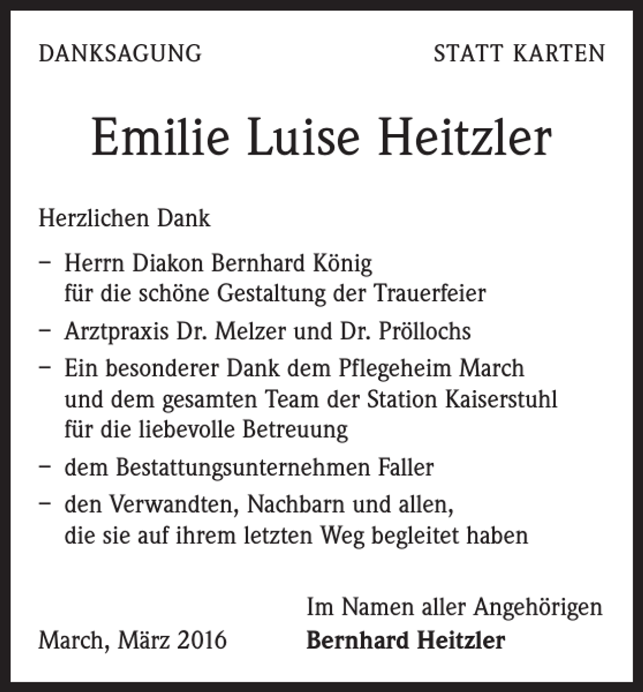 <p>DANKSAGUNG</p><p>STATT KARTEN</p><p>Emilie Luise Heitzler<br />Herzlichen Dank<br />– Herrn Diakon Bernhard König<br />für die schöne Gestaltung der Trauerfeier<br />– Arztpraxis Dr. Melzer und Dr. Pröllochs<br />– Ein besonderer Dank dem Pflegeheim March<br />und dem gesamten Team der Station Kaiserstuhl<br />für die liebevolle Betreuung<br />– dem Bestattungsunternehmen Faller<br />– den Verwandten, Nachbarn und allen,<br />die sie auf ihrem letzten Weg begleitet haben</p><p>March, März 2016</p><p>Im Namen aller Angehörigen<br />Bernhard Heitzler</p>