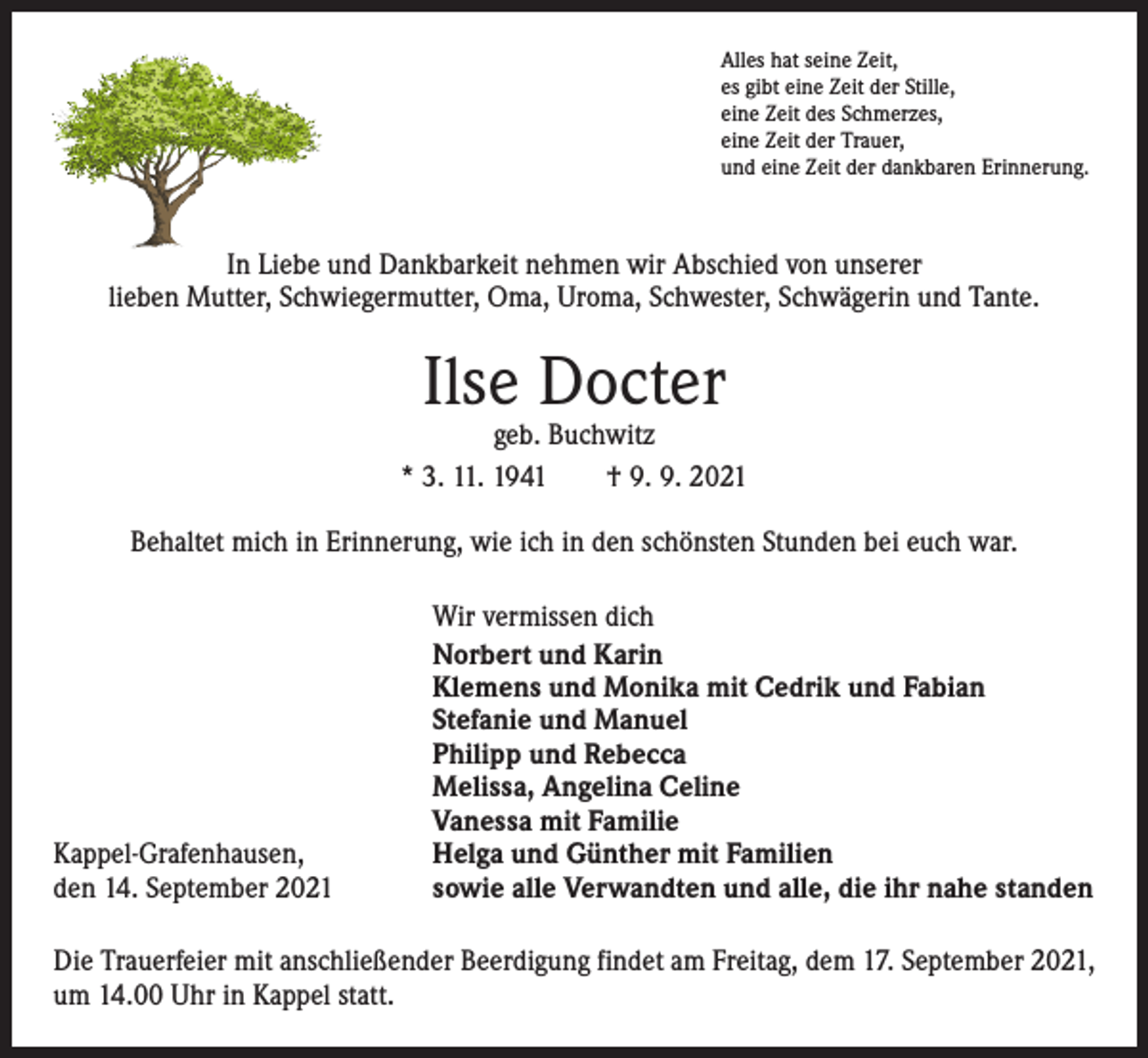 <p>Alles hat seine Zeit,<br />es gibt eine Zeit der Stille,<br />eine Zeit des Schmerzes,<br />eine Zeit der Trauer,<br />und eine Zeit der dankbaren Erinnerung.</p><p>In Liebe und Dankbarkeit nehmen wir Abschied von unserer<br />lieben Mutter, Schwiegermutter, Oma, Uroma, Schwester, Schwägerin und Tante.</p><p>Ilse Docter</p><p>geb. Buchwitz<br />* 3. 11. 1941 † 9. 9. 2021<br />Behaltet mich in Erinnerung, wie ich in den schönsten Stunden bei euch war.</p><p>Kappel-Grafenhausen,<br />den 14. September 2021</p><p>Wir vermissen dich<br />Norbert und Karin<br />Klemens und Monika mit Cedrik und Fabian<br />Stefanie und Manuel<br />Philipp und Rebecca<br />Melissa, Angelina Celine<br />Vanessa mit Familie<br />Helga und Günther mit Familien<br />sowie alle Verwandten und alle, die ihr nahe standen</p><p>Die Trauerfeier mit anschließender Beerdigung findet am Freitag, dem 17. September 2021,<br />um 14.00 Uhr in Kappel statt.</p>