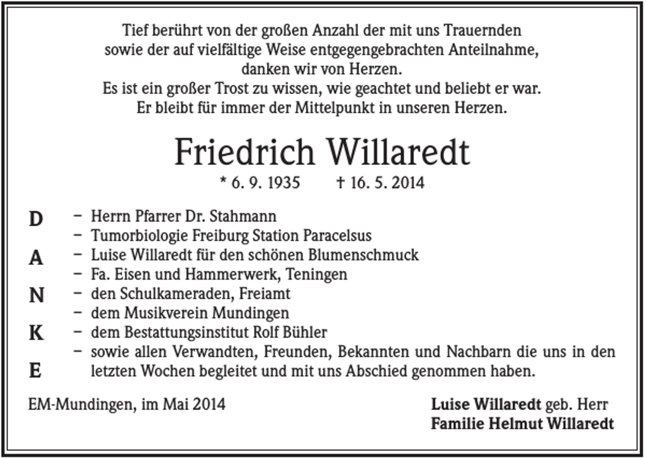 <p>Tief berührt von der großen Anzahl der mit uns Trauernden<br />sowie der auf vielfältige Weise entgegengebrachten Anteilnahme,<br />danken wir von Herzen.<br />Es ist ein großer Trost zu wissen, wie geachtet und beliebt er war.<br />Er bleibt für immer der Mittelpunkt in unseren Herzen.</p><p>Friedrich Willaredt<br />* 6. 9. 1935</p><p>D<br />A<br />N<br />K<br />E</p><p>–<br />–<br />–<br />–<br />–<br />–<br />–<br />–</p><p>† 16. 5. 2014</p><p>Herrn Pfarrer Dr. Stahmann<br />Tumorbiologie Freiburg Station Paracelsus<br />Luise Willaredt für den schönen Blumenschmuck<br />Fa. Eisen und Hammerwerk, Teningen<br />den Schulkameraden, Freiamt<br />dem Musikverein Mundingen<br />dem Bestattungsinstitut Rolf Bühler<br />sowie allen Verwandten, Freunden, Bekannten und Nachbarn die uns in den<br />letzten Wochen begleitet und mit uns Abschied genommen haben.</p><p>EM-Mundingen, im Mai 2014</p><p>Luise Willaredt geb. Herr<br />Familie Helmut Willaredt</p>