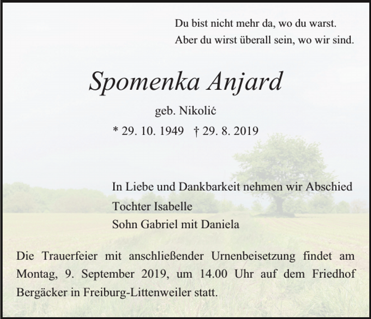 <p>Du bist nicht mehr da, wo du warst.<br />Aber du wirst überall sein, wo wir sind.</p><p>Spomenka Anjard<br />geb. Nikolic´<br />* 29. 10. 1949 † 29. 8. 2019</p><p>In Liebe und Dankbarkeit nehmen wir Abschied<br />Tochter Isabelle<br />Sohn Gabriel mit Daniela<br />Die Trauerfeier mit anschließender Urnenbeisetzung findet am<br />Montag, 9. September 2019, um 14.00 Uhr auf dem Friedhof<br />Bergäcker in Freiburg-Littenweiler statt.</p>
