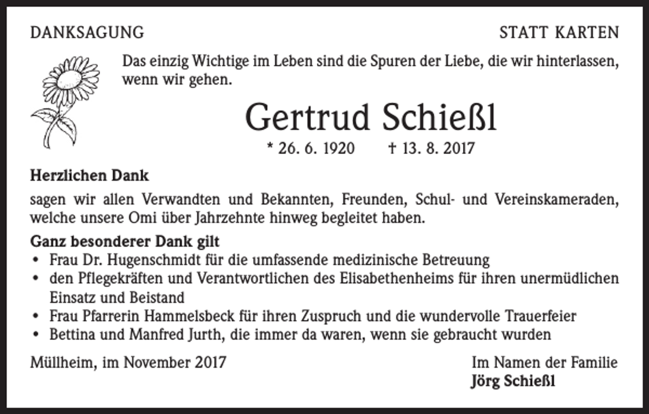 <p>DANKSAGUNG</p><p>STATT KARTEN</p><p>Das einzig Wichtige im Leben sind die Spuren der Liebe, die wir hinterlassen,<br />wenn wir gehen.</p><p>Gertrud Schießl<br />* 26. 6. 1920 † 13. 8. 2017</p><p>Herzlichen Dank<br />sagen wir allen Verwandten und Bekannten, Freunden, Schul- und Vereinskameraden,<br />­welche unsere Omi über Jahrzehnte hinweg begleitet haben.<br />Ganz besonderer Dank gilt<br />• Frau Dr. Hugenschmidt für die umfassende medizinische Betreuung<br />• den Pflegekräften und Verantwortlichen des Elisabethenheims für ihren unermüdlichen<br />Einsatz und Beistand<br />• Frau Pfarrerin Hammelsbeck für ihren Zuspruch und die wundervolle Trauerfeier<br />• Bettina und Manfred Jurth, die immer da waren, wenn sie gebraucht wurden<br />Müllheim, im November 2017</p><p>Im Namen der Familie<br />Jörg Schießl</p>