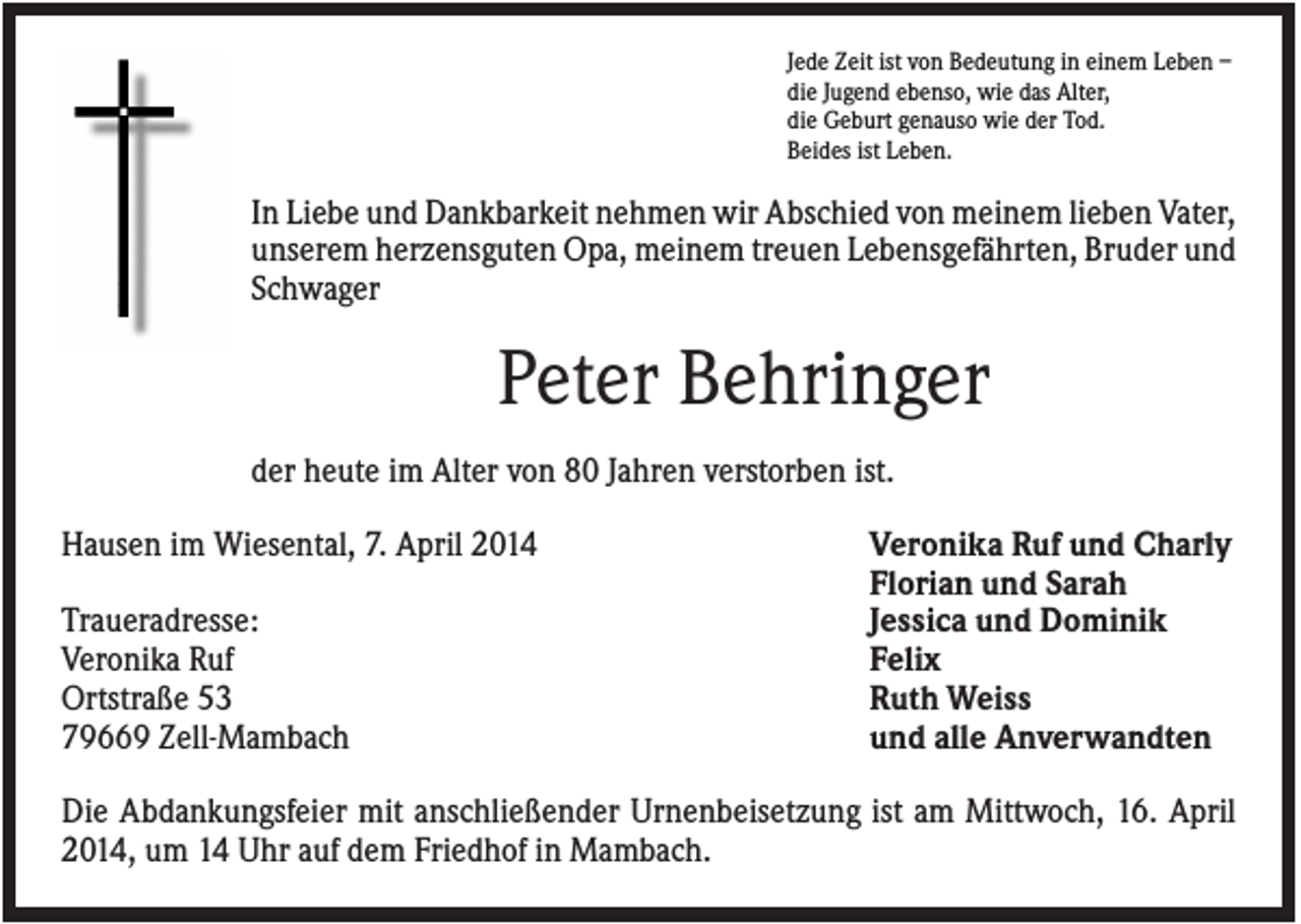 <p>Jede Zeit ist von Bedeutung in einem Leben –<br />die Jugend ebenso, wie das Alter,<br />die Geburt genauso wie der Tod.<br />Beides ist Leben.</p><p>In Liebe und Dankbarkeit nehmen wir Abschied von meinem lieben Vater,<br />unserem herzensguten Opa, meinem treuen Lebensgefährten, Bruder und<br />Schwager</p><p>Peter Behringer<br />der heute im Alter von 80 Jahren verstorben ist.<br />Hausen im Wiesental, 7. April 2014<br />Traueradresse:<br />Veronika Ruf<br />Ortstraße 53<br />79669 Zell-Mambach</p><p>Veronika Ruf und Charly<br />Florian und Sarah<br />Jessica und Dominik<br />Felix<br />Ruth Weiss<br />und alle Anverwandten</p><p>Die Abdankungsfeier mit anschließender Urnenbeisetzung ist am Mittwoch, 16. April<br />2014, um 14 Uhr auf dem Friedhof in Mambach.</p>