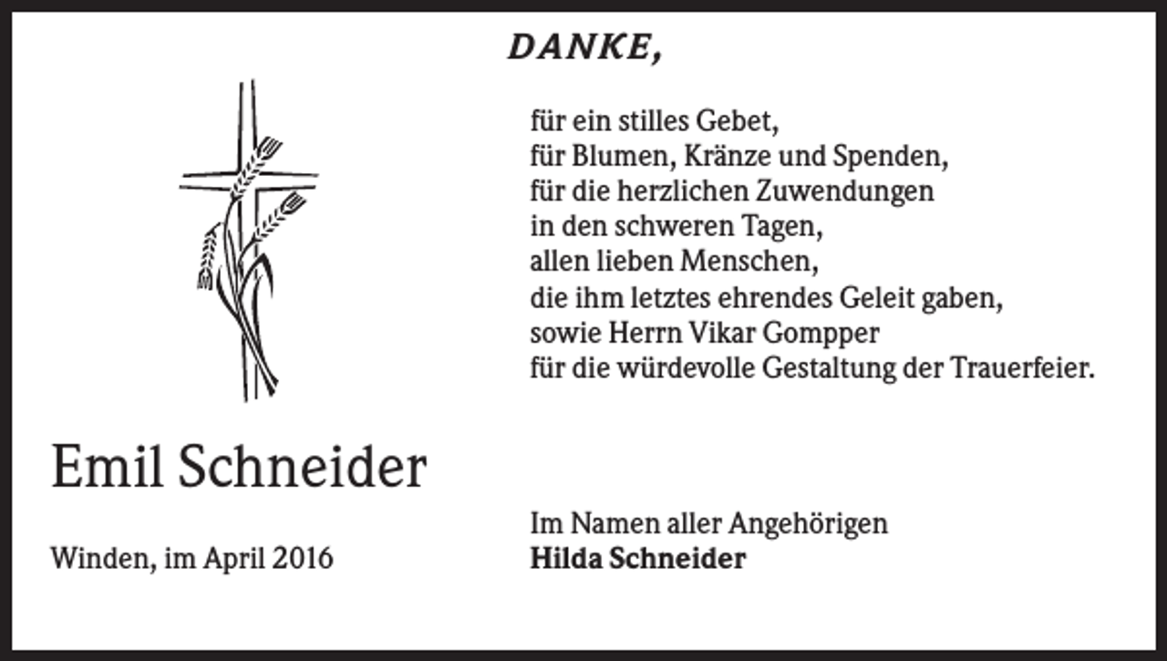 <p>DANKE ,<br />für ein stilles Gebet,<br />für Blumen, Kränze und Spenden,<br />für die herzlichen Zuwendungen<br />in den schweren Tagen,<br />allen lieben Menschen,<br />die ihm letztes ehrendes Geleit gaben,<br />sowie Herrn Vikar Gompper<br />für die würdevolle Gestaltung der Trauerfeier.</p><p>Emil Schneider<br />Winden, im April 2016</p><p>Im Namen aller Angehörigen<br />Hilda Schneider</p>