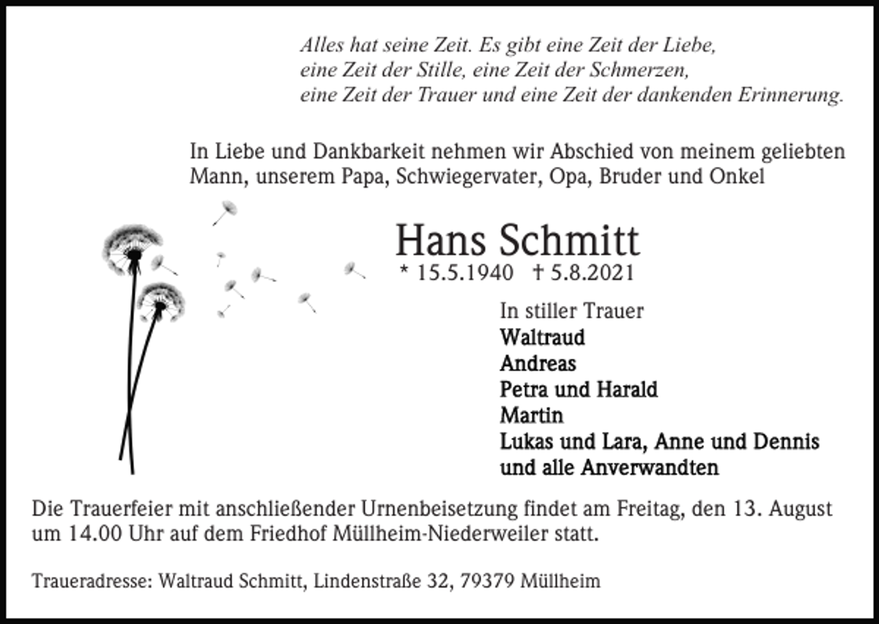 <p>Alles hat seine Zeit. Es gibt eine Zeit der Liebe,<br />eine Zeit der Stille, eine Zeit der Schmerzen,<br />eine Zeit der Trauer und eine Zeit der dankenden Erinnerung.<br />In Liebe und Dankbarkeit nehmen wir Abschied von meinem geliebten<br />Mann, unserem Papa, Schwiegervater, Opa, Bruder und Onkel</p><p>Hans Schmitt<br />* 15.5.1940 † 5.8.2021</p><p>In stiller Trauer</p><p>Die Trauerfeier mit anschließender Urnenbeisetzung findet am Freitag, den 13. August<br />um 14.00 Uhr auf dem Friedhof Müllheim-Niederweiler statt.<br />Traueradresse: Waltraud Schmitt, Lindenstraße 32, 79379 Müllheim</p>
