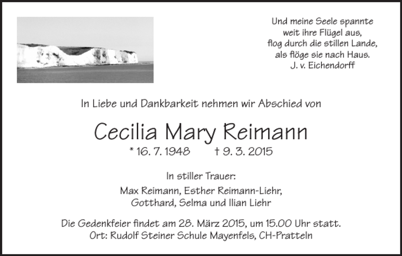 <p>Und meine Seele spannte<br />weit ihre Flügel aus,<br />flog durch die stillen Lande,<br />als flöge sie nach Haus.<br />J. v. Eichendorff</p><p>In Liebe und Dankbarkeit nehmen wir Abschied von</p><p>Cecilia Mary Reimann<br />* 16. 7. 1948 † 9. 3. 2015</p><p>In stiller Trauer:<br />Max Reimann, Esther Reimann-Liehr,<br />Gotthard, Selma und Ilian Liehr<br />Die Gedenkfeier findet am 28. März 2015, um 15.00 Uhr statt.<br />Ort: Rudolf Steiner Schule Mayenfels, CH-Pratteln</p>
