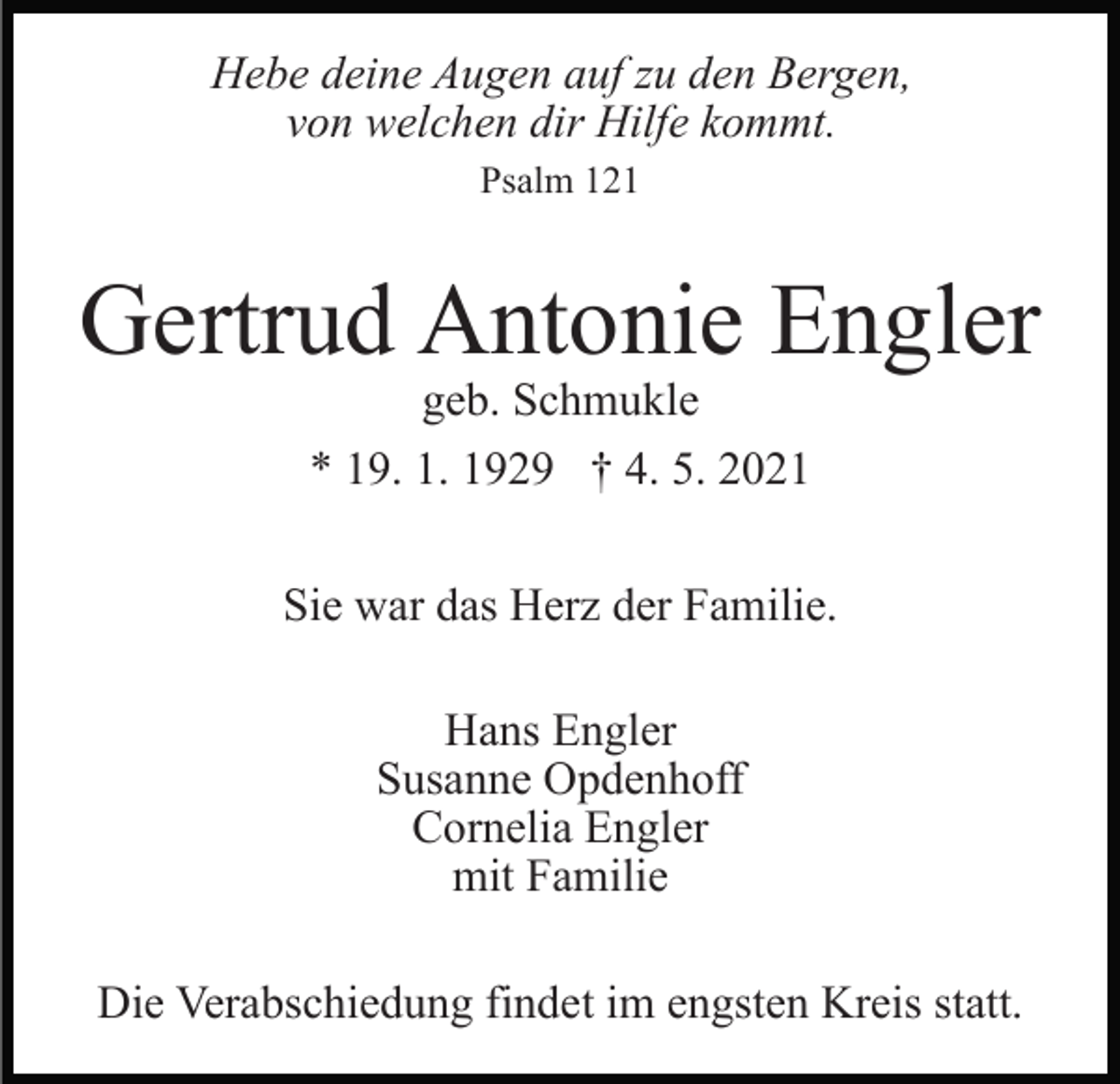 <p>Hebe deine Augen auf zu den Bergen,<br />von welchen dir Hilfe kommt.<br />Psalm 121</p><p>Gertrud Antonie Engler<br />geb. Schmukle<br />* 19. 1. 1929 † 4. 5. 2021</p><p>Sie war das Herz der Familie.<br />Hans Engler<br />Susanne Opdenhoff<br />Cornelia Engler<br />mit Familie<br />Die Verabschiedung findet im engsten Kreis statt.</p>