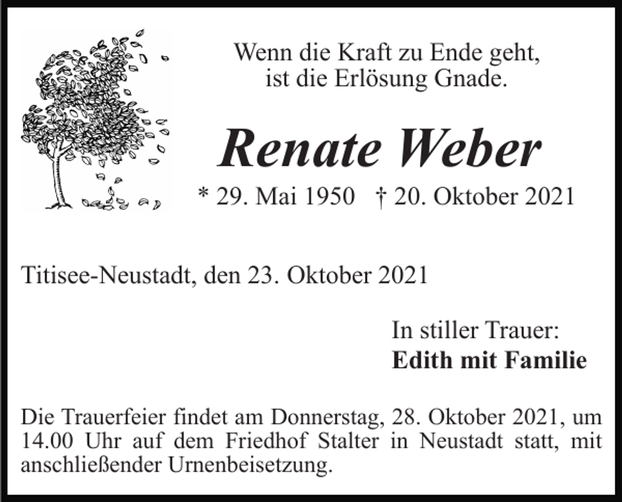 <p>Wenn die Kraft zu Ende geht,<br />ist die Erlösung Gnade.</p><p>Renate Weber<br />* 29. Mai 1950 † 20. Oktober 2021<br />Titisee-Neustadt, den 23. Oktober 2021<br />In stiller Trauer:<br />Edith mit Familie<br />Die Trauerfeier findet am Donnerstag, 28. Oktober 2021, um<br />14.00 Uhr auf dem Friedhof Stalter in Neustadt statt, mit<br />anschließender Urnenbeisetzung.</p>
