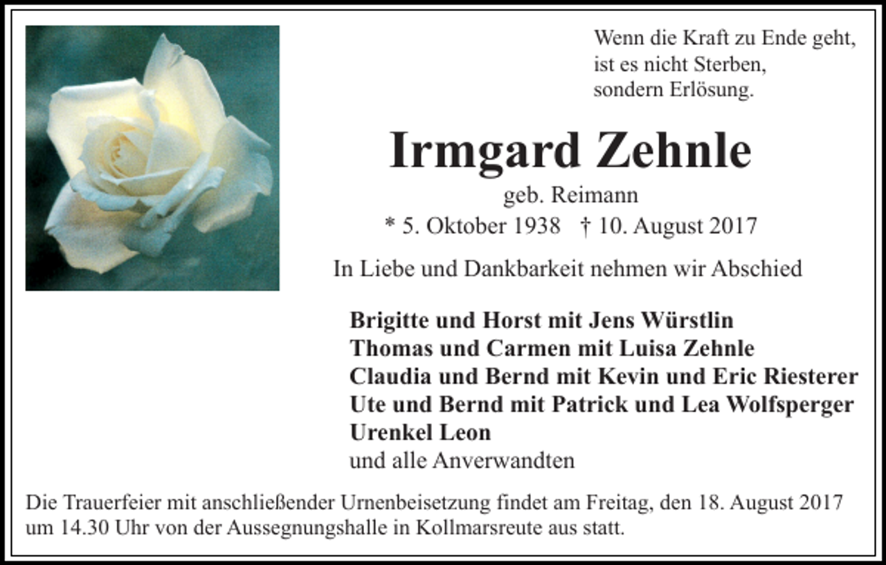 <p>We n n didie<br />Wenn<br />e KrKraft<br />aft z uzuE Ende<br />n d e g geht,<br />e ht,<br />ist es<br />es nicht<br />ni c ht Sterben,<br />St er b e n,<br />ssondern<br />o n d er n Erlösung.<br />Erl ös u n g.</p><p>Irmgard<br />I r m g a r d Zehnle<br />Z e h nl e</p><p>ggeb.<br />e b. Reimann<br />R ei m a n n<br />O kt o b er 11938<br />9 3 8 †† 110.<br />0. August<br />A u g ust<br />** 5.<br />5. Oktober<br />IInn Liebe<br />Li e b e und<br />u n d Dankbarkeit<br />D a n k b ar k eit nehmen<br />n e h m e n wir<br />wir Abschied<br />A bs c hi e d<br />Brigitte<br />B ri gitt e uund<br />n d Horst<br />H o rst mit<br />mit JJens<br />e ns Würstlin<br />W ü rstli n<br />Thomas<br />T h o m as uund<br />n d Carmen<br />C a r m e n mit<br />m it Luisa<br />L uis a Zehnle<br />Z e h nl e<br />Claudia<br />Riesterer<br />Cl a u di a uund<br />n d BBernd<br />e r n d mit<br />mit KKevin<br />e vi n uund<br />n d EEric<br />ri c Ri<br />est e r e r<br />Ut<br />e uund<br />n d BBernd<br />e r n d mit<br />mit PPatrick<br />at r i c k und<br />u n d Lea<br />L e a Wolfsperger<br />W olfs p e r g er<br />Ute<br />U r e n k el LLeon<br />eon<br />Urenkel<br />alle<br />uund<br />n d all<br />e Anverwandten<br />A n v er w a n dt e n<br />Die<br />Di<br />e TrTrauerfeier<br />a u erf ei er mit<br />mit aanschließender<br />ns c h li e ß e n d er Urnenbeisetzung<br />Ur n e n b eis et z u ng fifindet<br />n d et aam<br />m Freitag,<br />Fr eit a g, dden<br />e n 118.<br />8. August<br />A u g ust 22<br />um<br />u m 114.30<br />4. 3 0 Uhr<br />U hr vvon<br />o n dder<br />er Aussegnungshalle<br />A u ss e g n u n gs h all e iinn Kollmarsreute<br />K oll m a rsr e ut e aus<br />a us statt.<br />st att.</p>