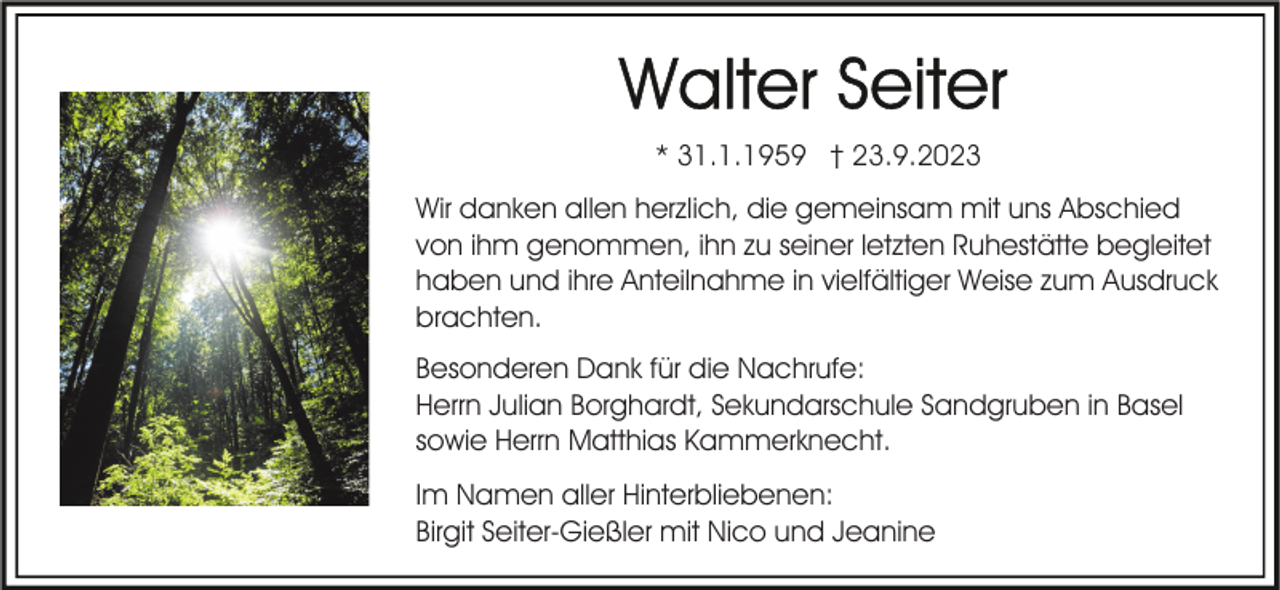 <p>* 31.1.1959 † 23.9.2023<br />Wir danken allen herzlich, die gemeinsam mit uns Abschied<br />von ihm genommen, ihn zu seiner letzten Ruhestätte begleitet<br />haben und ihre Anteilnahme in vielfältiger Weise zum Ausdruck<br />brachten.<br />Besonderen Dank für die Nachrufe:<br />Herrn Julian Borghardt, Sekundarschule Sandgruben in Basel<br />sowie Herrn Matthias Kammerknecht.<br />Im Namen aller Hinterbliebenen:<br />Birgit Seiter-Gießler mit Nico und Jeanine</p>