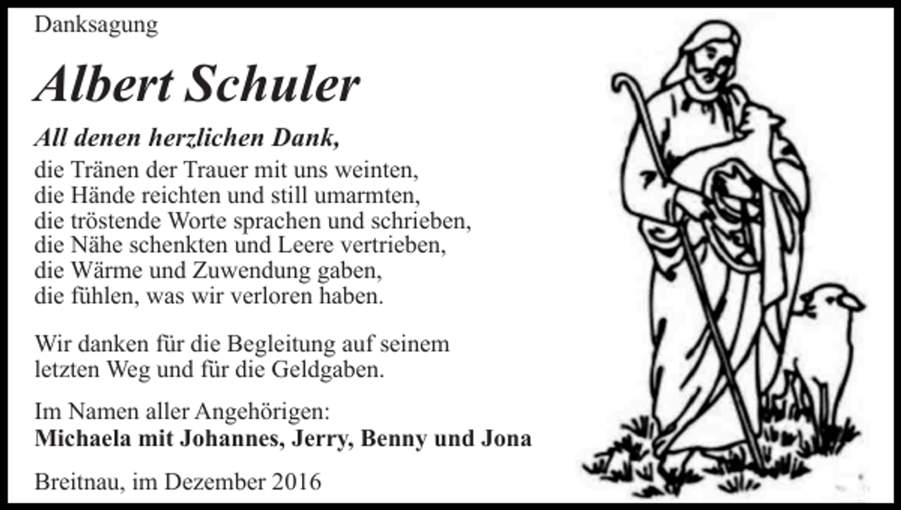 <p>Danksagung</p><p>Albert Schuler<br />All denen herzlichen Dank,<br />die Tränen der Trauer mit uns weinten,<br />die Hände reichten und still umarmten,<br />die tröstende Worte sprachen und schrieben,<br />die Nähe schenkten und Leere vertrieben,<br />die Wärme und Zuwendung gaben,<br />die fühlen, was wir verloren haben.<br />Wir danken für die Begleitung auf seinem<br />letzten Weg und für die Geldgaben.<br />Im Namen aller Angehörigen:<br />Michaela mit Johannes, Jerry, Benny und Jona<br />Breitnau, im Dezember 2016</p>