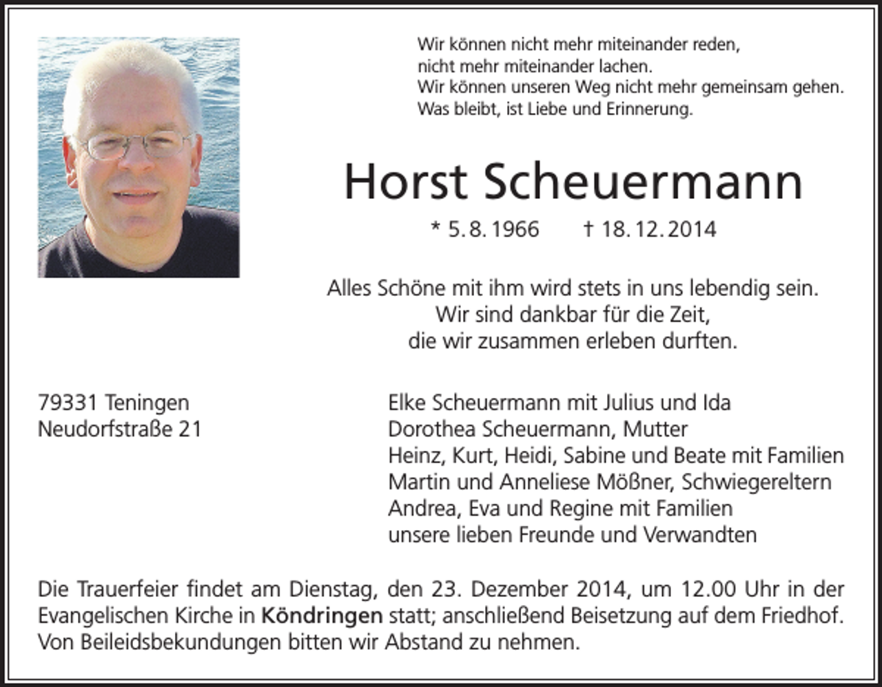 <p>Wir können nicht mehr miteinander reden,<br />nicht mehr miteinander lachen.<br />Wir können unseren Weg nicht mehr gemeinsam gehen.<br />Was bleibt, ist Liebe und Erinnerung.</p><p>Horst Scheuermann<br />* 5. 8. 1966</p><p>† 18. 12. 2014</p><p>Alles Schöne mit ihm wird stets in uns lebendig sein.<br />Wir sind dankbar für die Zeit,<br />die wir zusammen erleben durften.<br />79331 Teningen<br />Neudorfstraße 21</p><p>Elke Scheuermann mit Julius und Ida<br />Dorothea Scheuermann, Mutter<br />Heinz, Kurt, Heidi, Sabine und Beate mit Familien<br />Martin und Anneliese Mößner, Schwiegereltern<br />Andrea, Eva und Regine mit Familien<br />unsere lieben Freunde und Verwandten</p><p>Die Trauerfeier findet am Dienstag, den 23. Dezember 2014, um 12.00 Uhr in der<br />Evangelischen Kirche in Köndringen statt; anschließend Beisetzung auf dem Friedhof.<br />Von Beileidsbekundungen bitten wir Abstand zu nehmen.</p>