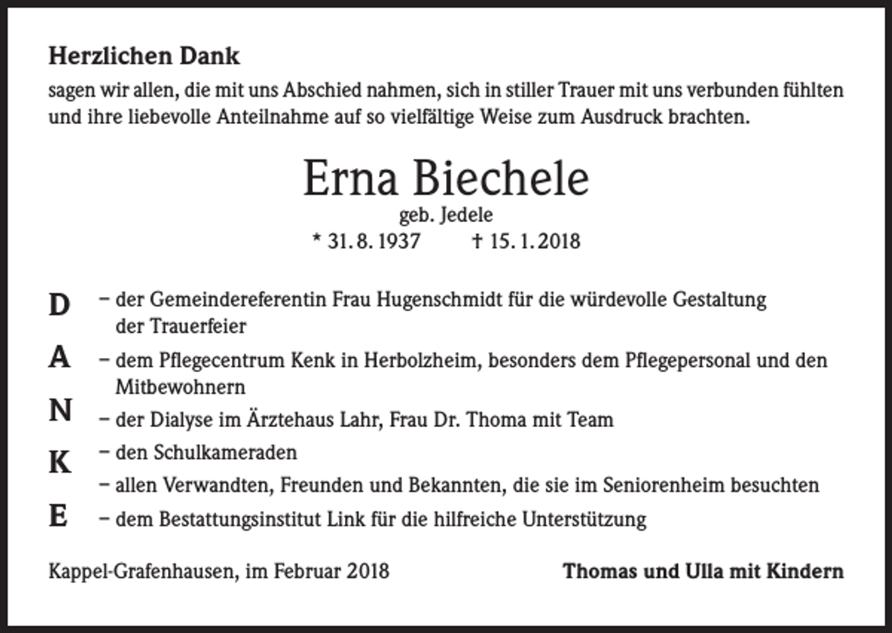 <p>Herzlichen Dank<br />sagen wir allen, die mit uns Abschied nahmen, sich in stiller Trauer mit uns verbunden fühlten<br />und ihre liebevolle Anteilnahme auf so vielfältige Weise zum Ausdruck brachten.</p><p>Ernageb.Biechele<br />Jedele<br />* 31. 8. 1937</p><p>D<br />A<br />N<br />K<br />E</p><p>† 15. 1. 2018</p><p>– der Gemeindereferentin Frau Hugenschmidt für die würdevolle Gestaltung<br />der Trauerfeier<br />– dem Pflegecentrum Kenk in Herbolzheim, besonders dem Pflegepersonal und den<br />Mitbewohnern<br />– der Dialyse im Ärztehaus Lahr, Frau Dr. Thoma mit Team<br />– den Schulkameraden<br />– allen Verwandten, Freunden und Bekannten, die sie im Seniorenheim besuchten<br />– dem Bestattungsinstitut Link für die hilfreiche Unterstützung</p><p>Kappel-Grafenhausen, im Februar 2018</p><p>Thomas und Ulla mit Kindern</p>