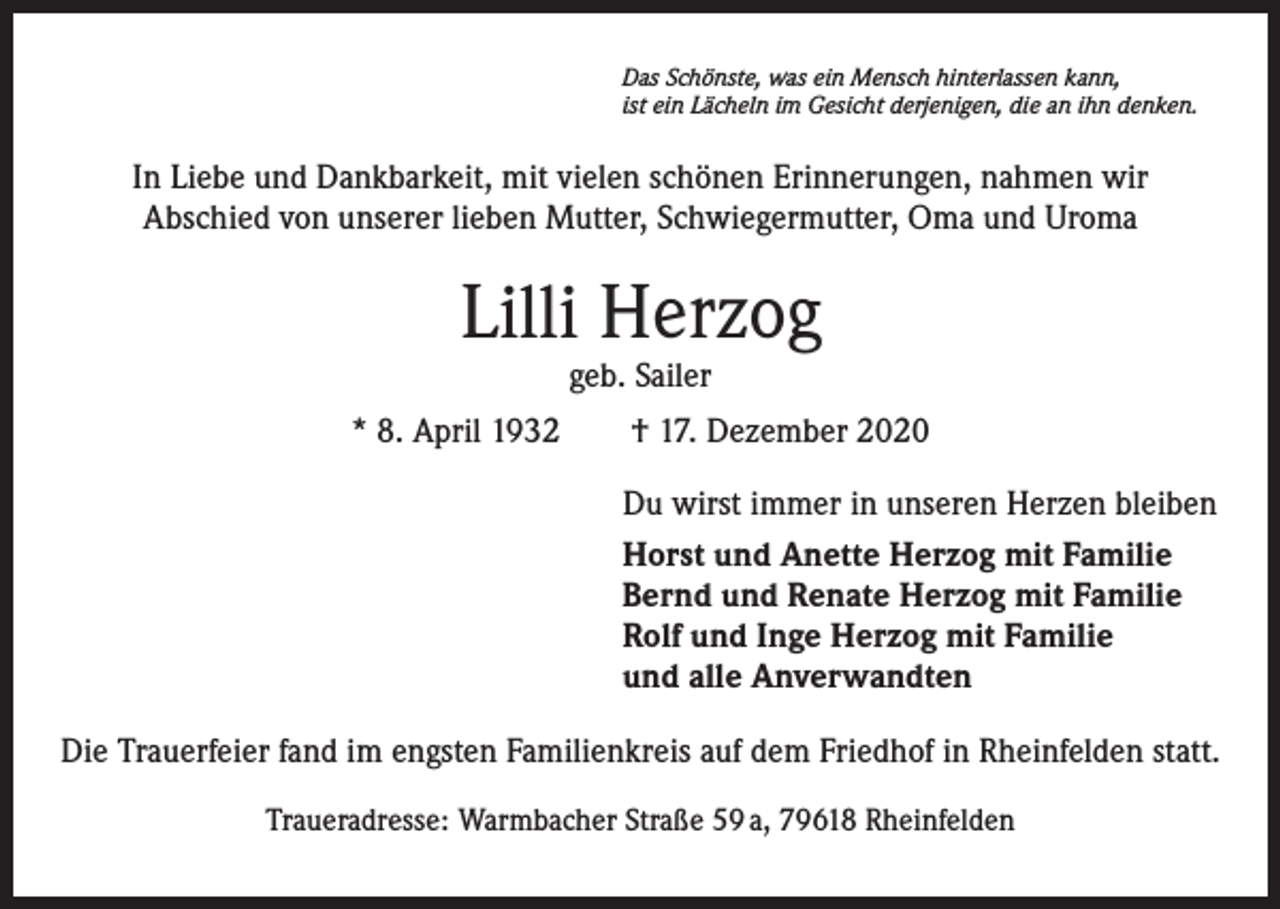 <p>Das Schönste, was ein Mensch hinterlassen kann,<br />ist ein Lächeln im Gesicht derjenigen, die an ihn denken.</p><p>In Liebe und Dankbarkeit, mit vielen schönen Erinnerungen, nahmen wir<br />Abschied von unserer lieben Mutter, Schwiegermutter, Oma und Uroma</p><p>Lilli Herzog<br />geb. Sailer</p><p>* 8. April 1932 † 17. Dezember 2020<br />Du wirst immer in unseren Herzen bleiben<br />Horst und Anette Herzog mit Familie<br />Bernd und Renate Herzog mit Familie<br />Rolf und Inge Herzog mit Familie<br />und alle Anverwandten<br />Die Trauerfeier fand im engsten Familienkreis auf dem Friedhof in Rheinfelden statt.<br />Traueradresse: Warmbacher Straße 59 a, 79618 Rheinfelden</p>