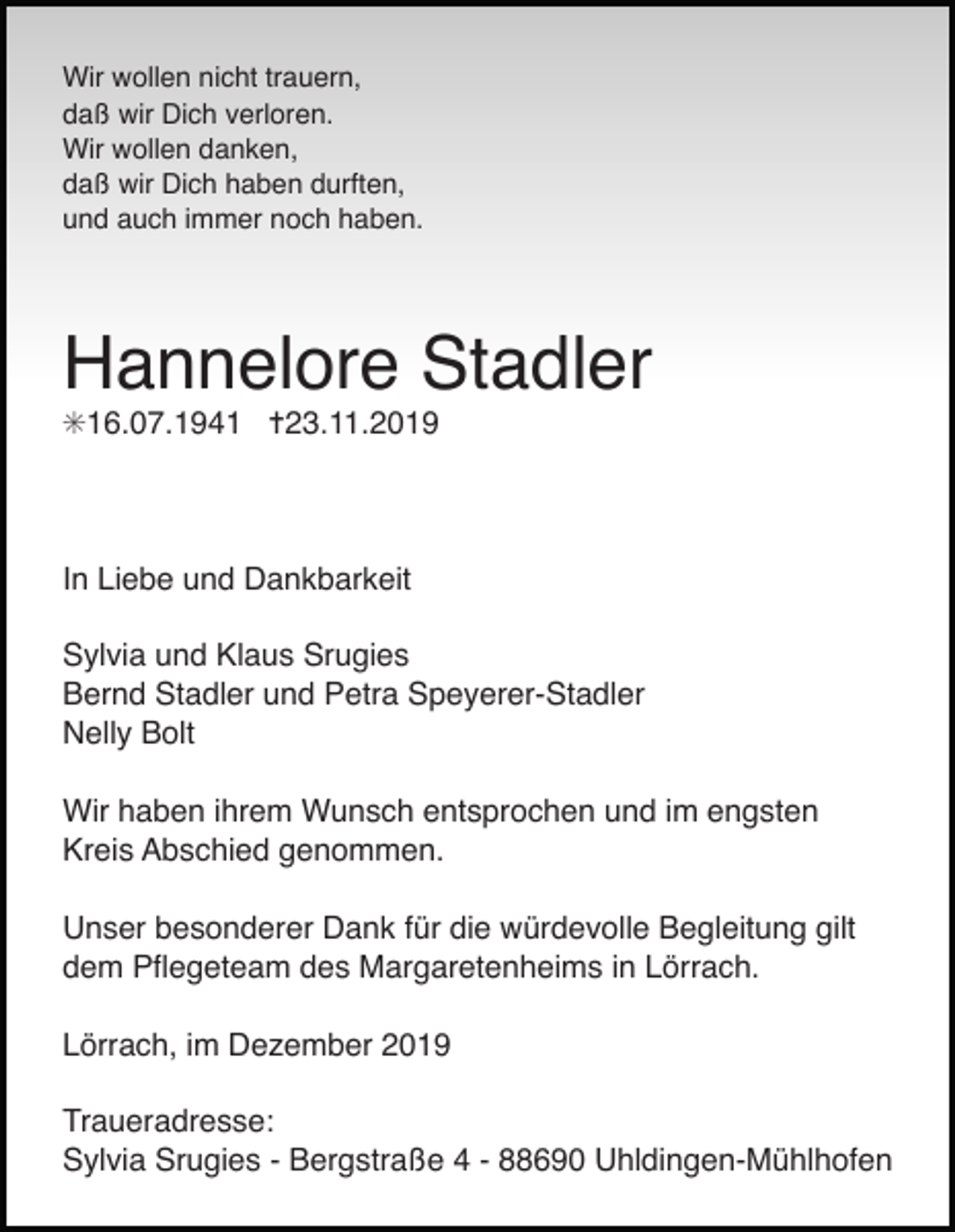 <p>Wir wollen nicht trauern,<br />daß wir Dich verloren.<br />Wir wollen danken,<br />daß wir Dich haben durften,<br />und auch immer noch haben.</p><p>Hannelore Stadler<br />✳16.07.1941 ✝23.11.2019</p><p>In Liebe und Dankbarkeit<br />Sylvia und Klaus Srugies<br />Bernd Stadler und Petra Speyerer-Stadler<br />Nelly Bolt<br />Wir haben ihrem Wunsch entsprochen und im engsten<br />Kreis Abschied genommen.<br />Unser besonderer Dank für die würdevolle Begleitung gilt<br />dem Pﬂegeteam des Margaretenheims in Lörrach.<br />Lörrach, im Dezember 2019<br />Traueradresse:<br />Sylvia Srugies - Bergstraße 4 - 88690 Uhldingen-Mühlhofen</p>