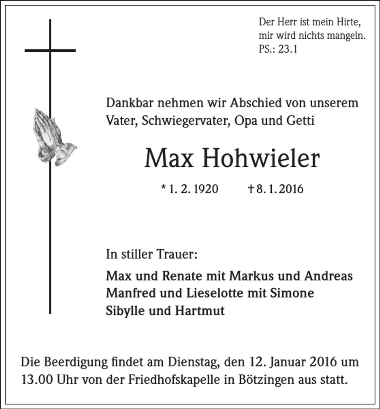 <p>Der Herr ist mein Hirte,<br />mir wird nichts mangeln.<br />PS.: 23.1</p><p>Dankbar nehmen wir Abschied von unserem<br />Vater, Schwiegervater, Opa und Getti</p><p>Max Hohwieler<br />* 1. 2. 1920</p><p>† 8. 1. 2016</p><p>In stiller Trauer:<br />Max und Renate mit Markus und Andreas<br />Manfred und Lieselotte mit Simone<br />Sibylle und Hartmut<br />Die Beerdigung findet am Dienstag, den 12. Januar 2016 um<br />13.00 Uhr von der Friedhofskapelle in Bötzingen aus statt.</p>