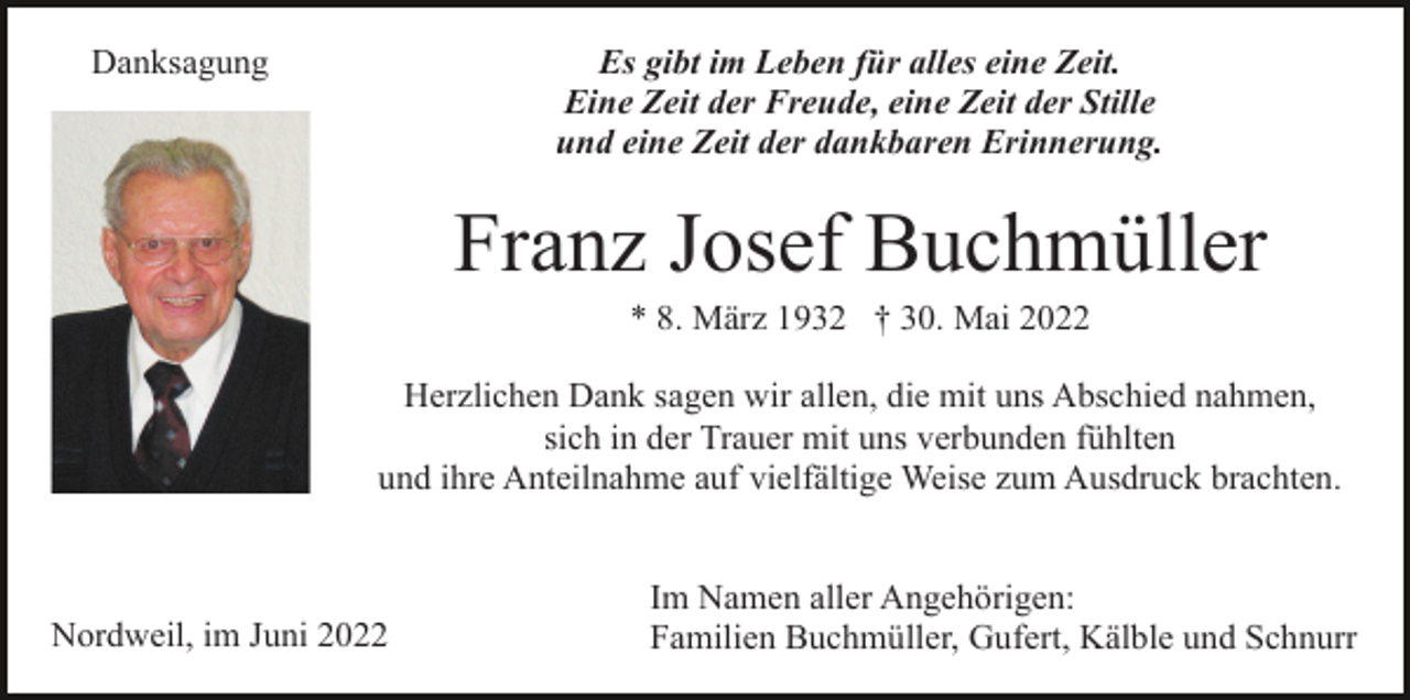 <p>Es gibt im Leben für alles eine Zeit.<br />Eine Zeit der Freude, eine Zeit der Stille<br />und eine Zeit der dankbaren Erinnerung.</p><p>Danksagung</p><p>Franz Josef Buchmüller<br />* 8. März 1932 † 30. Mai 2022<br />Herzlichen Dank sagen wir allen, die mit uns Abschied nahmen,<br />sich in der Trauer mit uns verbunden fühlten<br />und ihre Anteilnahme auf vielfältige Weise zum Ausdruck brachten.</p><p>Nordweil, im Juni 2022</p><p>Im Namen aller Angehörigen:<br />Familien Buchmüller, Gufert, Kälble und Schnurr</p>