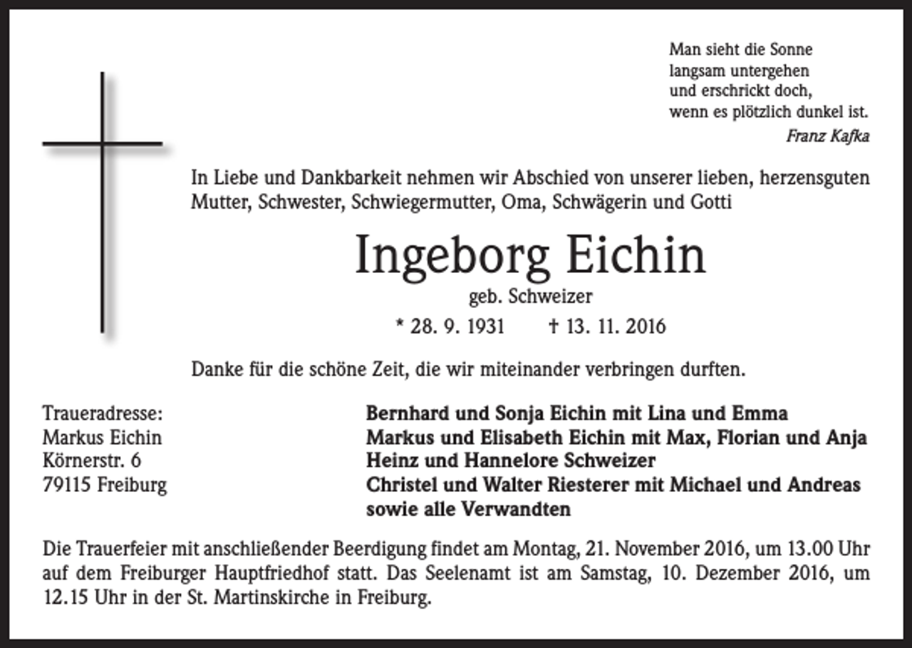 <p>Man sieht die Sonne<br />langsam untergehen<br />und erschrickt doch,<br />wenn es plötzlich dunkel ist.<br />Franz Kafka</p><p>In Liebe und Dankbarkeit nehmen wir Abschied von unserer lieben, ­herzens­guten<br />Mutter, Schwester, Schwiegermutter, Oma, Schwägerin und Gotti</p><p>Ingeborg Eichin<br />geb. Schweizer<br />* 28. 9. 1931 † 13. 11. 2016</p><p>Danke für die schöne Zeit, die wir miteinander verbringen durften.<br />Traueradresse:<br />Markus Eichin<br />Körnerstr. 6<br />79115 Freiburg</p><p>Bernhard und Sonja Eichin mit Lina und Emma<br />Markus und Elisabeth Eichin mit Max, Florian und Anja<br />Heinz und Hannelore Schweizer<br />Christel und Walter Riesterer mit Michael und Andreas<br />sowie alle Verwandten</p><p>Die Trauerfeier mit anschließender Beerdigung findet am Montag, 21. November 2016, um 13.00 Uhr<br />auf dem Freiburger Hauptfriedhof statt. Das Seelenamt ist am Samstag, 10. Dezember 2016, um<br />12.15 Uhr in der St. Martinskirche in Freiburg.</p>
