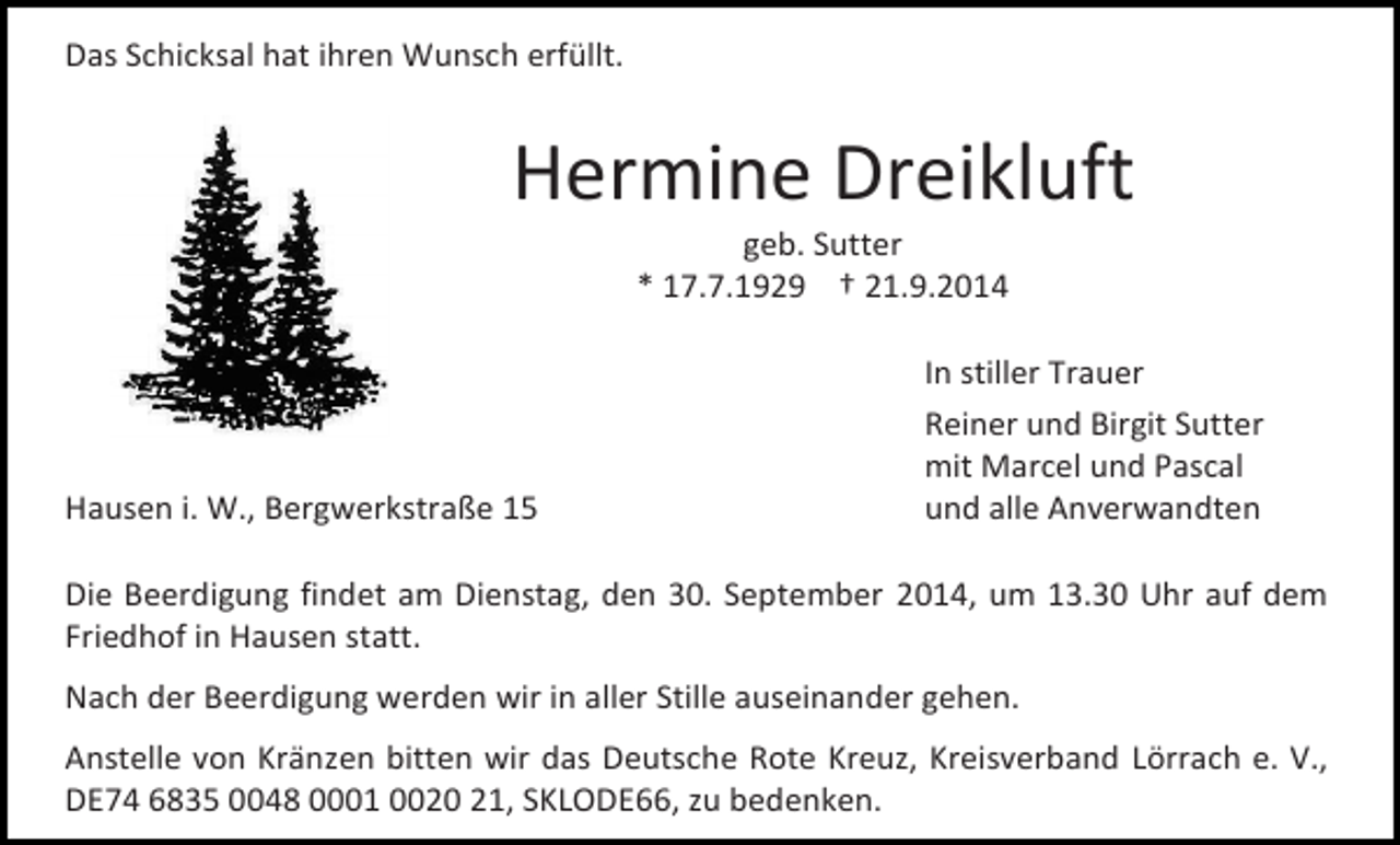 <p>Das Schicksal hat ihren Wunsch erfüllt.</p><p>Hermine Dreikluft<br />geb. Sutter<br />* 17.7.1929 † 21.9.2014</p><p>Hausen i. W., Bergwerkstraße 15</p><p>In stiller Trauer<br />Reiner und Birgit Sutter<br />mit Marcel und Pascal<br />und alle Anverwandten</p><p>Die Beerdigung findet am Dienstag, den 30. September 2014, um 13.30 Uhr auf dem<br />Friedhof in Hausen statt.<br />Nach der Beerdigung werden wir in aller Stille auseinander gehen.<br />Anstelle von Kränzen bitten wir das Deutsche Rote Kreuz, Kreisverband Lörrach e. V.,<br />DE74 6835 0048 0001 0020 21, SKLODE66, zu bedenken.</p>