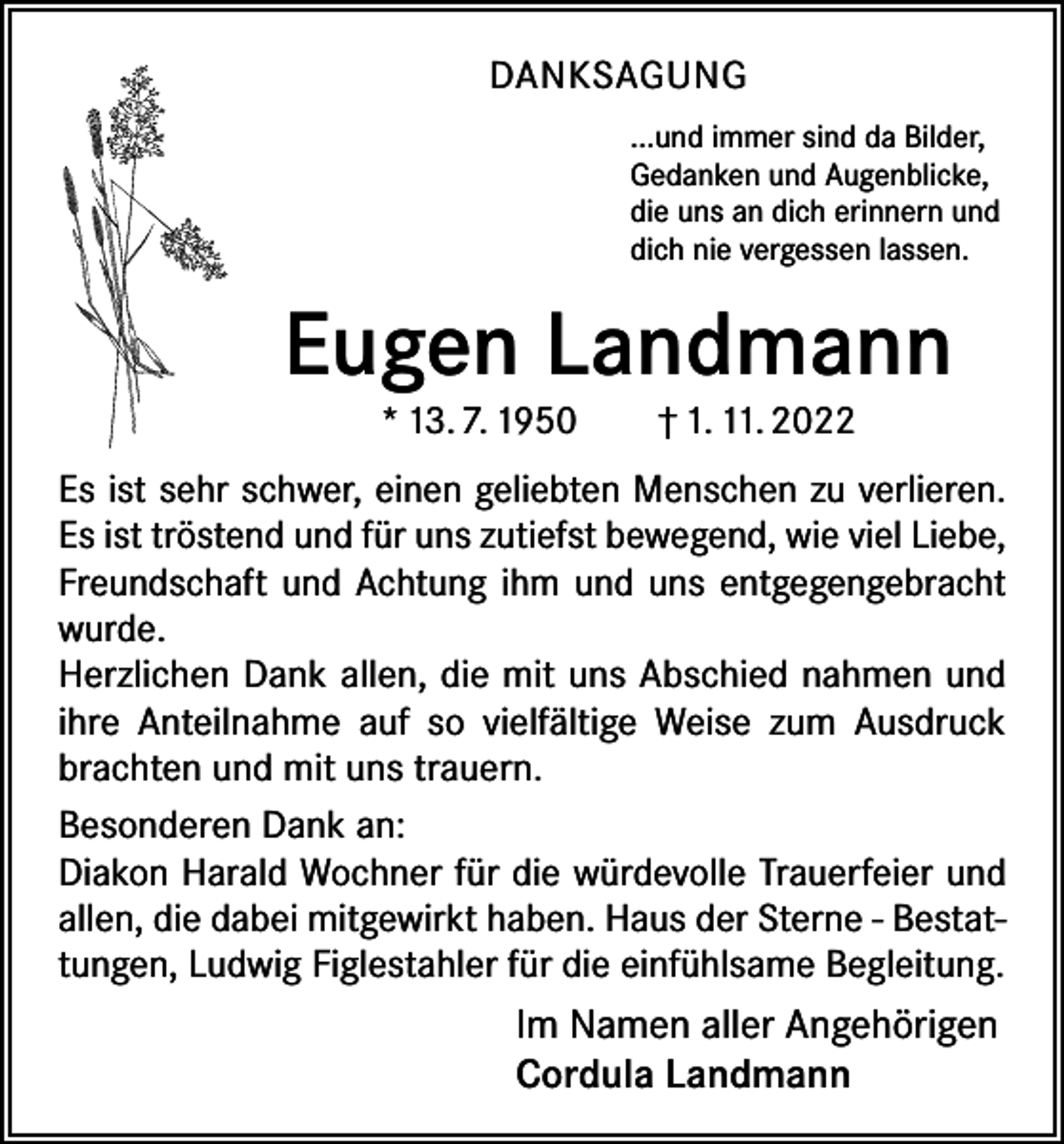 <p>DANKSAGUNG<br />...und immer sind da Bilder,<br />Gedanken und Augenblicke,<br />die uns an dich erinnern und<br />dich nie vergessen lassen.</p><p>Eugen Landmann<br />* 13. 7. 1950 † 1. 11. 2022</p><p>Es ist sehr schwer, einen geliebten Menschen zu verlieren.<br />Es ist tröstend und für uns zutiefst bewegend, wie viel Liebe,<br />Freundschaft und Achtung ihm und uns entgegengebracht<br />wurde.<br />Herzlichen Dank allen, die mit uns Abschied nahmen und<br />ihre Anteilnahme auf so vielfältige Weise zum Ausdruck<br />brachten und mit uns trauern.<br />Besonderen Dank an:<br />Diakon Harald Wochner für die würdevolle Trauerfeier und<br />allen, die dabei mitgewirkt haben. Haus der Sterne - Bestattungen, Ludwig Figlestahler für die einfühlsame Begleitung.</p><p>Im Namen aller Angehörigen<br />Cordula Landmann</p>